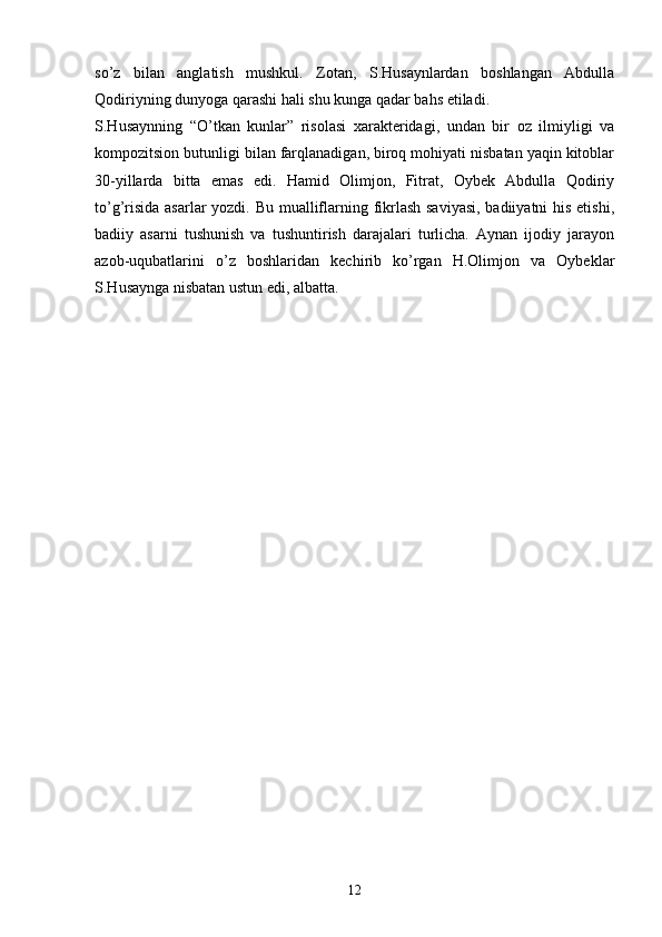 sо’z   bilan   anglatish   mushkul.   Zotan,   S.Husaynlardan   boshlangan   Abdulla
Qodiriyning dunyoga qarashi hali shu kunga qadar bahs etiladi.
S.Husaynning   “О’tkan   kunlar”   risolasi   xarakteridagi,   undan   bir   oz   ilmiyligi   va
kompozitsion butunligi bilan farqlanadigan, biroq mohiyati nisbatan yaqin kitoblar
30-yillarda   bitta   emas   edi.   Hamid   Olimjon,   Fitrat,   Oybek   Abdulla   Qodiriy
tо’g’risida asarlar  yozdi. Bu mualliflarning fikrlash saviyasi,  badiiyatni  his etishi,
badiiy   asarni   tushunish   va   tushuntirish   darajalari   turlicha.   Aynan   ijodiy   jarayon
azob-uqubatlarini   о’z   boshlaridan   kechirib   kо’rgan   H.Olimjon   va   Oybeklar
S.Husaynga nisbatan ustun edi, albatta.
 
12 