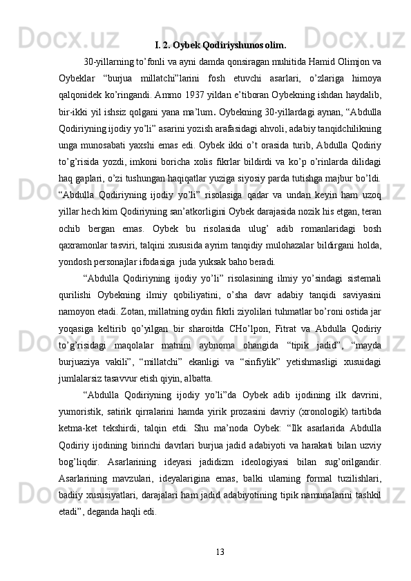 I. 2. Oybek Qodiriyshunos olim.
30-yillarning tо’fonli va ayni damda qonsiragan muhitida Hamid Olimjon va
Oybeklar   “burjua   millatchi”larini   fosh   etuvchi   asarlari,   о’zlariga   himoya
qalqonidek kо’ringandi. Ammo 1937 yildan e’tiboran Oybekning ishdan haydalib,
bir-ikki yil ishsiz qolgani yana ma’lum .   Oybekning 30-yillardagi aynan, “Abdulla
Qodiriyning ijodiy yо’li” asarini yozish arafasidagi ahvoli, adabiy tanqidchilikning
unga   munosabati   yaxshi   emas   edi.   Oybek   ikki   о’t   orasida   turib,   Abdulla   Qodiriy
tо’g’risida   yozdi,   imkoni   boricha   xolis   fikrlar   bildirdi   va   kо’p   о’rinlarda   dilidagi
haq gaplari, о’zi tushungan haqiqatlar yuziga siyosiy parda tutishga majbur bо’ldi.
“Abdulla   Qodiriyning   ijodiy   yо’li”   risolasiga   qadar   va   undan   keyin   ham   uzoq
yillar hech kim Qodiriyning san’atkorligini Oybek darajasida nozik his etgan, teran
ochib   bergan   emas.   Oybek   bu   risolasida   ulug’   adib   romanlaridagi   bosh
qaxramonlar tasviri, talqini xususida ayrim tanqidiy mulohazalar bildirgani holda,
yondosh personajlar ifodasiga  juda yuksak baho beradi.
“Abdulla   Qodiriyning   ijodiy   yо’li”   risolasining   ilmiy   yо’sindagi   sistemali
qurilishi   Oybekning   ilmiy   qobiliyatini,   о’sha   davr   adabiy   tanqidi   saviyasini
namoyon etadi. Zotan, millatning oydin fikrli ziyolilari tuhmatlar bо’roni ostida jar
yoqasiga   keltirib   qо’yilgan   bir   sharoitda   CHо’lpon,   Fitrat   va   Abdulla   Qodiriy
tо’g’risidagi   maqolalar   matnini   aybnoma   ohangida   “tipik   jadid”,   “mayda
burjuaziya   vakili”,   “millatchi”   ekanligi   va   “sinfiylik”   yetishmasligi   xusuidagi
jumlalarsiz tasavvur etish qiyin, albatta.
“Abdulla   Qodiriyning   ijodiy   yо’li”da   Oybek   adib   ijodining   ilk   davrini,
yumoristik,   satirik   qirralarini   hamda   yirik   prozasini   davriy   (xronologik)   tartibda
ketma-ket   tekshirdi,   talqin   etdi.   Shu   ma’noda   Oybek:   “Ilk   asarlarida   Abdulla
Qodiriy   ijodining   birinchi   davrlari   burjua   jadid   adabiyoti   va   harakati   bilan   uzviy
bog’liqdir.   Asarlarining   ideyasi   jadidizm   ideologiyasi   bilan   sug’orilgandir.
Asarlarining   mavzulari,   ideyalarigina   emas,   balki   ularning   formal   tuzilishlari,
badiiy xususiyatlari, darajalari ham  jadid adabiyotining tipik namunalarini  tashkil
etadi”, deganda haqli edi.
13 