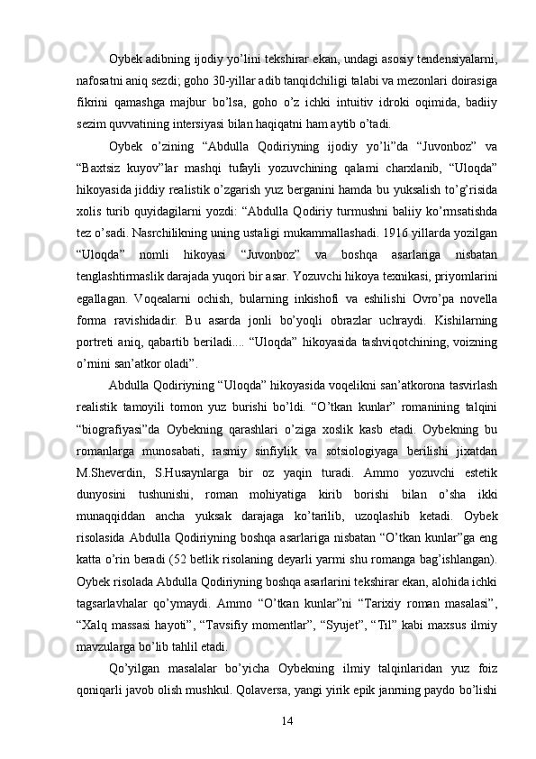 Oybek adibning ijodiy yо’lini tekshirar ekan, undagi asosiy tendensiyalarni,
nafosatni aniq sezdi; goho 30-yillar adib tanqidchiligi talabi va mezonlari doirasiga
fikrini   qamashga   majbur   bо’lsa,   goho   о’z   ichki   intuitiv   idroki   oqimida,   badiiy
sezim quvvatining intersiyasi bilan haqiqatni ham aytib о’tadi.
Oybek   о’zining   “Abdulla   Qodiriyning   ijodiy   yо’li”da   “Juvonboz”   va
“Baxtsiz   kuyov”lar   mashqi   tufayli   yozuvchining   qalami   charxlanib,   “Uloqda”
hikoyasida jiddiy realistik о’zgarish yuz berganini hamda bu yuksalish tо’g’risida
xolis   turib   quyidagilarni   yozdi:   “Abdulla   Qodiriy   turmushni   baliiy   kо’rmsatishda
tez о’sadi. Nasrchilikning uning ustaligi mukammallashadi. 1916 yillarda yozilgan
“Uloqda”   nomli   hikoyasi   “Juvonboz”   va   boshqa   asarlariga   nisbatan
tenglashtirmaslik darajada yuqori bir asar. Yozuvchi hikoya texnikasi, priyomlarini
egallagan.   Voqealarni   ochish,   bularning   inkishofi   va   eshilishi   Ovrо’pa   novella
forma   ravishidadir.   Bu   asarda   jonli   bо’yoqli   obrazlar   uchraydi.   Kishilarning
portreti   aniq,   qabartib   beriladi....   “Uloqda”   hikoyasida   tashviqotchining,   voizning
о’rnini san’atkor oladi”.
Abdulla Qodiriyning “Uloqda” hikoyasida voqelikni san’atkorona tasvirlash
realistik   tamoyili   tomon   yuz   burishi   bо’ldi.   “О’tkan   kunlar”   romanining   talqini
“biografiyasi”da   Oybekning   qarashlari   о’ziga   xoslik   kasb   etadi.   Oybekning   bu
romanlarga   munosabati,   rasmiy   sinfiylik   va   sotsiologiyaga   berilishi   jixatdan
M.Sheverdin,   S.Husaynlarga   bir   oz   yaqin   turadi.   Ammo   yozuvchi   estetik
dunyosini   tushunishi,   roman   mohiyatiga   kirib   borishi   bilan   о’sha   ikki
munaqqiddan   ancha   yuksak   darajaga   kо’tarilib,   uzoqlashib   ketadi.   Oybek
risolasida  Abdulla  Qodiriyning boshqa  asarlariga nisbatan “О’tkan kunlar”ga eng
katta о’rin beradi (52 betlik risolaning deyarli yarmi shu romanga bag’ishlangan).
Oybek risolada Abdulla Qodiriyning boshqa asarlarini tekshirar ekan, alohida ichki
tagsarlavhalar   qо’ymaydi.   Ammo   “О’tkan   kunlar”ni   “Tarixiy   roman   masalasi”,
“Xalq   massasi   hayoti”,   “Tavsifiy   momentlar”,   “Syujet”,   “Til”   kabi   maxsus   ilmiy
mavzularga bо’lib tahlil etadi.
Qо’yilgan   masalalar   bо’yicha   Oybekning   ilmiy   talqinlaridan   yuz   foiz
qoniqarli javob olish mushkul. Qolaversa, yangi yirik epik janrning paydo bо’lishi
14 