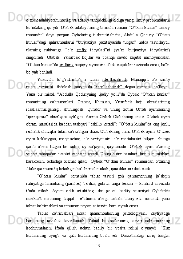 о’zbek adabiyotshunosligi va adabiy tanqidchiligi oldiga yangi ilmiy problemalarni
kо’ndalang  qо’ydi. О’zbek  adabiyotining birinchi  romani  “О’tkan  kunlar”  tarixiy
romandir”   deya   yozgan   Oybekning   tushuntirishicha,   Abdulla   Qodiriy   “О’tkan
kunlar”dagi   qahramonlarni   “burjuaziya   pozitsiyasida   turgan”   holda   tasvirlaydi;
ularning   ruhiyatiga   “о’z   sinfiy   ideyalari”ni   (ya’ni   burjuaziya   ideyalarini)
singdiradi.   Otabek,   Yusufbek   hojilar   va   boshqa   savdo   kapital   namoyondalari
“О’tkan kunlar”da  sinfning  haqiqiy siymosini ifoda etajak bir ravishda emas, balki
bо’yab beriladi.
Yozuvchi   tо’g’ridan-tо’g’ri   ularni   ideallashtiradi .   Munaqqid   о’z   sinfiy
nuqtai   nazarini   ifodalash   jarayonida   “ ideallashtirish”   degan   atamani   qо’llaydi.
Yana   bir   misol.   “Abdulla   Qodiriyning   ijodiy   yо’li”da   Oybek   “О’tkan   kunlar”
romanining   qahramonlari   Otabek,   Kumush,   Yusufbek   hoji   obrazlarining
ideallashtirilganligi,   shuningdek,   Qutidor   va   uning   xotini   Oftob   oyimlarning
“qoniqarsiz”   chizilgani   aytilgan.   Ammo   Oybek   Otabekning   onasi   О’zbek   oyim
obrazi   masalasida   haddan   tashqari   “eshilib   ketadi”:   “О’tkan   kunlar”da   eng   jonli,
realistik chiziqlar bilan kо’rsatilgan shaxs Otabekning onasi О’zbek oyim. О’zbek
oyim   kekkaygan,   maqtanchoq,   о’z   vaziyatinin,   о’z   martabasini   bilgan,   shunga
qarab   о’zini   tutgan   bir   xotin,   uy   xо’jayini,   qaynonadir.   О’zbek   oyim   о’zining
yuqori tabaqadan ekanini xar vaqt sezadi. Uning butun harakati, butun qilmishlari
harakterini   ochishga   xizmat   qiladi.   Oybek   “О’tkan   kunlar”   romanidan   о’zining
fikrlariga muvofiq keladigan kо’chirmalar oladi; qarashlarini isbot etadi.
“О’tkan   kunlar”   romanida   tabiat   tasviri   goh   qahramonning   jо’shqin
ruhiyatiga   hamohang   (parallel)   berilsa,   gohida   unga   teskari   –   kontrast   ravishda
ifoda   etiladi.   Aynan   adib   uslubidagi   shu   gо’zal   badiiy   xususiyat   Oybekdek
nozikta’b   insonning   diqqat   –   e’tiborini   о’ziga   tortishi   tabiiy   edi:   romanda   yana
tabiat kо’rinishlari va umuman peyzajlar tasviri ham siyrak emas.
Tabiat   kо’rinishlari   aksar   qahramonlarning   psixologiyasi,   kayfiyatiga
hamohang   ravishda   tavsiflanadi.   Tabiat   hodisaalarining   tasviri   qahramonning
kechinmalarini   ifoda   qilish   uchun   badiiy   bir   vosita   rolini   о’ynaydi:   “Kuz
kunlarining   oyog’i   va   qish   kunlarining   boshi   edi.   Daraxtlardagi   sariq   barglar
15 