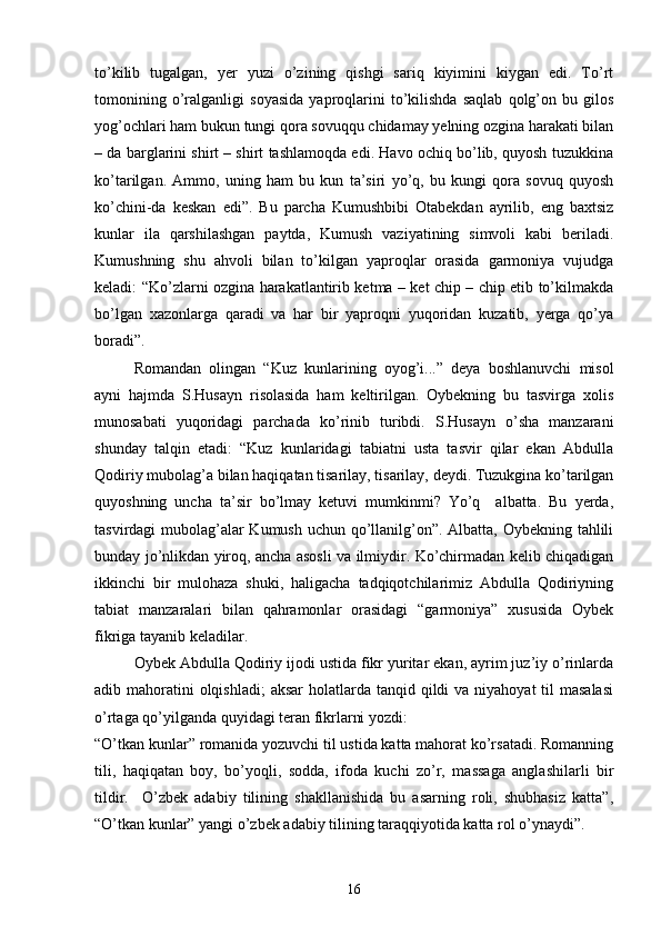 tо’kilib   tugalgan,   yer   yuzi   о’zining   qishgi   sariq   kiyimini   kiygan   edi.   Tо’rt
tomonining   о’ralganligi   soyasida   yaproqlarini   tо’kilishda   saqlab   qolg’on   bu   gilos
yog’ochlari ham bukun tungi qora sovuqqu chidamay yelning ozgina harakati bilan
– da barglarini shirt – shirt tashlamoqda edi. Havo ochiq bо’lib, quyosh tuzukkina
kо’tarilgan.   Ammo,   uning   ham   bu   kun   ta’siri   yо’q,   bu   kungi   qora   sovuq   quyosh
kо’chini-da   keskan   edi”.   Bu   parcha   Kumushbibi   Otabekdan   ayrilib,   eng   baxtsiz
kunlar   ila   qarshilashgan   paytda,   Kumush   vaziyatining   simvoli   kabi   beriladi.
Kumushning   shu   ahvoli   bilan   tо’kilgan   yaproqlar   orasida   garmoniya   vujudga
keladi: “Kо’zlarni ozgina harakatlantirib ketma – ket chip – chip etib tо’kilmakda
bо’lgan   xazonlarga   qaradi   va   har   bir   yaproqni   yuqoridan   kuzatib,   yerga   qо’ya
boradi”.
Romandan   olingan   “Kuz   kunlarining   oyog’i...”   deya   boshlanuvchi   misol
ayni   hajmda   S.Husayn   risolasida   ham   keltirilgan.   Oybekning   bu   tasvirga   xolis
munosabati   yuqoridagi   parchada   kо’rinib   turibdi.   S.Husayn   о’sha   manzarani
shunday   talqin   etadi:   “Kuz   kunlaridagi   tabiatni   usta   tasvir   qilar   ekan   Abdulla
Qodiriy mubolag’a bilan haqiqatan tisarilay, tisarilay, deydi. Tuzukgina kо’tarilgan
quyoshning   uncha   ta’sir   bо’lmay   ketuvi   mumkinmi?   Yо’q     albatta.   Bu   yerda,
tasvirdagi mubolag’alar  Kumush uchun qо’llanilg’on”. Albatta, Oybekning tahlili
bunday jо’nlikdan yiroq, ancha asosli va ilmiydir. Kо’chirmadan kelib chiqadigan
ikkinchi   bir   mulohaza   shuki,   haligacha   tadqiqotchilarimiz   Abdulla   Qodiriyning
tabiat   manzaralari   bilan   qahramonlar   orasidagi   “garmoniya”   xususida   Oybek
fikriga tayanib keladilar.
Oybek Abdulla Qodiriy ijodi ustida fikr yuritar ekan, ayrim juz’iy о’rinlarda
adib mahoratini  olqishladi;  aksar  holatlarda tanqid qildi  va niyahoyat  til  masalasi
о’rtaga qо’yilganda quyidagi teran fikrlarni yozdi:
“О’tkan kunlar” romanida yozuvchi til ustida katta mahorat kо’rsatadi. Romanning
tili,   haqiqatan   boy,   bо’yoqli,   sodda,   ifoda   kuchi   zо’r,   massaga   anglashilarli   bir
tildir.     О’zbek   adabiy   tilining   shakllanishida   bu   asarning   roli,   shubhasiz   katta”,
“О’tkan kunlar” yangi о’zbek adabiy tilining taraqqiyotida katta rol о’ynaydi”.
16 