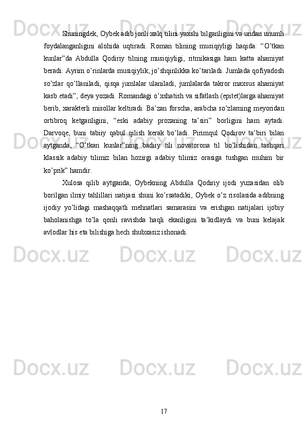 Shuningdek, Oybek adib jonli xalq tilini yaxshi bilganligini va undan unumli
foydalanganligini   alohida   uqtiradi.   Roman   tilining   musiqiyligi   haqida:   “О’tkan
kunlar”da   Abdulla   Qodiriy   tilning   musiqiyligi,   ritmikasiga   ham   katta   ahamiyat
beradi. Ayrim о’rinlarda musiqiylik, jо’shqinlikka kо’tariladi. Jumlada qofiyadosh
sо’zlar   qо’llaniladi,   qisqa   jumlalar   ulaniladi,   jumlalarda   takror   maxsus   ahamiyat
kasb etadi”, deya yozadi. Romandagi о’xshatish va sifatlash (epitet)larga ahamiyat
berib, xarakterli misollar keltiradi.   Ba’zan forscha, arabcha sо’zlarning meyoridan
ortibroq   ketganligini,   “eski   adabiy   prozaning   ta’siri”   borligini   ham   aytadi.
Darvoqe,   buni   tabiiy   qabul   qilish   kerak   bо’ladi.   Pirimqul   Qodirov   ta’biri   bilan
aytganda,   “О’tkan   kunlar”ning   badiiy   tili   novatorona   til   bо’lishidan   tashqari
klassik   adabiy   tilimiz   bilan   hozirgi   adabiy   tilimiz   orasiga   tushgan   muhim   bir
kо’prik” hamdir.
Xulosa   qilib   aytganda,   Oybekning   Abdulla   Qodiriy   ijodi   yuzasidan   olib
borilgan  ilmiy  tahlillari  natijasi   shuni  kо’rsatadiki,  Oybek  о’z  risolasida   adibning
ijodiy   yо’lidagi   mashaqqatli   mehnatlari   samarasini   va   erishgan   natijalari   ijobiy
baholanishga   tо’la   qonli   ravishda   haqli   ekanligini   ta’kidlaydi   va   buni   kelajak
avlodlar his eta bilishiga hech shubxasiz ishonadi.
17 