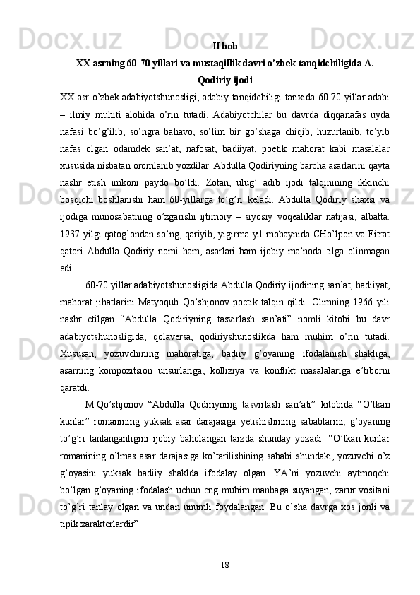 II bob
XX asrning 60-70 yillari va mustaqillik davri о’zbek tanqidchiligida A.
Qodiriy ijodi
XX asr о’zbek adabiyotshunosligi, adabiy tanqidchiligi tarixida 60-70 yillar adabi
–   ilmiy   muhiti   alohida   о’rin   tutadi.   Adabiyotchilar   bu   davrda   diqqanafas   uyda
nafasi   bо’g’ilib,   sо’ngra   bahavo,   sо’lim   bir   gо’shaga   chiqib,   huzurlanib,   tо’yib
nafas   olgan   odamdek   san’at,   nafosat,   badiiyat,   poetik   mahorat   kabi   masalalar
xususida nisbatan oromlanib yozdilar. Abdulla Qodiriyning barcha asarlarini qayta
nashr   etish   imkoni   paydo   bо’ldi.   Zotan,   ulug’   adib   ijodi   talqinining   ikkinchi
bosqichi   boshlanishi   ham   60-yillarga   tо’g’ri   keladi.   Abdulla   Qodiriy   shaxsi   va
ijodiga   munosabatning   о’zgarishi   ijtimoiy   –   siyosiy   voqealiklar   natijasi,   albatta.
1937 yilgi qatog’ondan sо’ng, qariyib, yigirma yil mobaynida CHо’lpon va Fitrat
qatori   Abdulla   Qodiriy   nomi   ham,   asarlari   ham   ijobiy   ma’noda   tilga   olinmagan
edi.
60-70 yillar adabiyotshunosligida Abdulla Qodiriy ijodining san’at, badiiyat,
mahorat   jihatlarini   Matyoqub   Qо’shjonov   poetik   talqin   qildi.   Olimning   1966   yili
nashr   etilgan   “Abdulla   Qodiriyning   tasvirlash   san’ati”   nomli   kitobi   bu   davr
adabiyotshunosligida,   qolaversa,   qodiriyshunoslikda   ham   muhim   о’rin   tutadi.
Xususan,   yozuvchining   mahoratiga,   badiiy   g’oyaning   ifodalanish   shakliga,
asarning   kompozitsion   unsurlariga,   kolliziya   va   konflikt   masalalariga   e’tiborni
qaratdi.
M.Qо’shjonov   “Abdulla   Qodiriyning   tasvirlash   san’ati”   kitobida   “О’tkan
kunlar”   romanining   yuksak   asar   darajasiga   yetishishining   sabablarini,   g’oyaning
tо’g’ri   tanlanganligini   ijobiy   baholangan   tarzda   shunday   yozadi:   “О’tkan   kunlar
romanining   о’lmas   asar   darajasiga   kо’tarilishining   sababi   shundaki,   yozuvchi   о’z
g’oyasini   yuksak   badiiy   shaklda   ifodalay   olgan.   YA’ni   yozuvchi   aytmoqchi
bо’lgan g’oyaning ifodalash uchun eng muhim manbaga suyangan, zarur vositani
tо’g’ri   tanlay   olgan   va   undan   unumli   foydalangan.   Bu   о’sha   davrga   xos   jonli   va
tipik xarakterlardir”.
18 