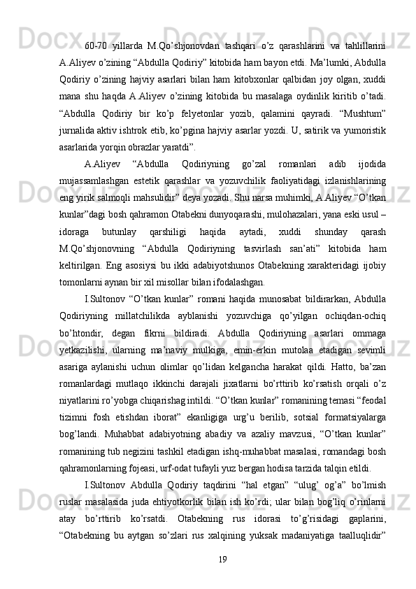 60-70   yillarda   M.Qо’shjonovdan   tashqari   о’z   qarashlarini   va   tahlillarini
A.Aliyev о’zining “Abdulla Qodiriy” kitobida ham bayon etdi. Ma’lumki, Abdulla
Qodiriy   о’zining   hajviy   asarlari   bilan   ham   kitobxonlar   qalbidan   joy   olgan,   xuddi
mana   shu   haqda   A.Aliyev   о’zining   kitobida   bu   masalaga   oydinlik   kiritib   о’tadi.
“Abdulla   Qodiriy   bir   kо’p   felyetonlar   yozib,   qalamini   qayradi.   “Mushtum”
jurnalida aktiv ishtrok etib, kо’pgina hajviy asarlar yozdi. U, satirik va yumoristik
asarlarida yorqin obrazlar yaratdi”.
A.Aliyev   “Abdulla   Qodiriyning   gо’zal   romanlari   adib   ijodida
mujassamlashgan   estetik   qarashlar   va   yozuvchilik   faoliyatidagi   izlanishlarining
eng yirik salmoqli mahsulidir” deya yozadi. Shu narsa muhimki, A.Aliyev “О’tkan
kunlar”dagi bosh qahramon Otabekni dunyoqarashi, mulohazalari, yana eski usul –
idoraga   butunlay   qarshiligi   haqida   aytadi,   xuddi   shunday   qarash
M.Qо’shjonovning   “Abdulla   Qodiriyning   tasvirlash   san’ati”   kitobida   ham
keltirilgan.   Eng   asosiysi   bu   ikki   adabiyotshunos   Otabekning   xarakteridagi   ijobiy
tomonlarni aynan bir xil misollar bilan ifodalashgan.
I.Sultonov   “О’tkan   kunlar”   romani   haqida   munosabat   bildirarkan,   Abdulla
Qodiriyning   millatchilikda   ayblanishi   yozuvchiga   qо’yilgan   ochiqdan-ochiq
bо’htondir,   degan   fikrni   bildiradi.   Abdulla   Qodiriyning   asarlari   ommaga
yetkazilishi,   ularning   ma’naviy   mulkiga,   emin-erkin   mutolaa   etadigan   sevimli
asariga   aylanishi   uchun   olimlar   qо’lidan   kelgancha   harakat   qildi.   Hatto,   ba’zan
romanlardagi   mutlaqo   ikkinchi   darajali   jixatlarni   bо’rttirib   kо’rsatish   orqali   о’z
niyatlarini rо’yobga chiqarishag intildi. “О’tkan kunlar” romanining temasi “feodal
tizimni   fosh   etishdan   iborat”   ekanligiga   urg’u   berilib,   sotsial   formatsiyalarga
bog’landi.   Muhabbat   adabiyotning   abadiy   va   azaliy   mavzusi,   “О’tkan   kunlar”
romanining tub negizini tashkil etadigan ishq-muhabbat masalasi, romandagi bosh
qahramonlarning fojeasi, urf-odat tufayli yuz bergan hodisa tarzida talqin etildi.
I.Sultonov   Abdulla   Qodiriy   taqdirini   “hal   etgan”   “ulug’   og’a”   bо’lmish
ruslar   masalasida   juda   ehtiyotkorlik   bilan   ish   kо’rdi;   ular   bilan   bog’liq   о’rinlarni
atay   bо’rttirib   kо’rsatdi.   Otabekning   rus   idorasi   tо’g’risidagi   gaplarini,
“Otabekning   bu   aytgan   sо’zlari   rus   xalqining   yuksak   madaniyatiga   taalluqlidir”
19 