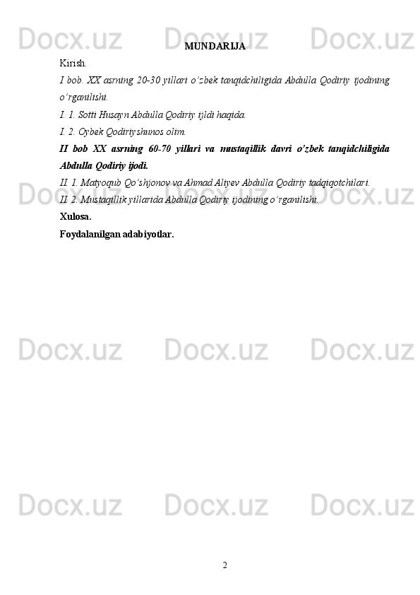 MUNDARIJA
Kirish.
I   bob.   XX   asrning   20-30   yillari   о’zbek   tanqidchiligida   Abdulla   Qodiriy   ijodining
о’rganilishi.
I. 1. Sotti Husayn Abdulla Qodiriy ijldi haqida.
I. 2. Oybek Qodiriyshunos olim.
II   bob   XX   asrning   60-70   yillari   va   mustaqillik   davri   о’zbek   tanqidchiligida
Abdulla Qodiriy ijodi.
II. 1. Matyoqub Qо’shjonov va Ahmad Aliyev Abdulla Qodiriy tadqiqotchilari.
II. 2. Mustaqillik yillarida Abdulla Qodiriy ijodining о’rganilishi.
Xulosa.
Foydalanilgan adabiyotlar.
2 