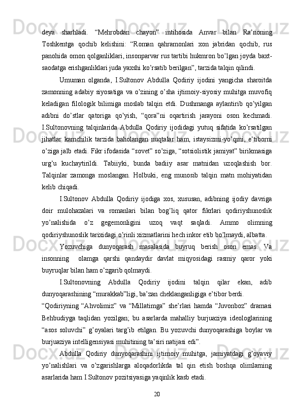 deya   sharhladi.   “Mehrobdan   chayon”   intihosida   Anvar   bilan   Ra’noning
Toshkentga   qochib   kelishini:   “Roman   qahramonlari   xon   jabridan   qochib,   rus
panohida omon qolganliklari, insonparvar rus tartibi hukmron bо’lgan joyda baxt-
saodatga erishganliklari juda yaxshi kо’rsatib berilgan”, tarzida talqin qilindi.
Umuman   olganda,   I.Sultonov   Abdulla   Qodiriy   ijodini   yangicha   sharoitda
zamonning  adabiy  siyosatiga  va  о’zining  о’sha  ijtimoiy-siyosiy  muhitga  muvofiq
keladigan   filologik   bilimiga   moslab   talqin   etdi.   Dushmanga   aylantirib   qо’yilgan
adibni   dо’stlar   qatoriga   qо’yish,   “qora”ni   oqartirish   jarayoni   oson   kechmadi.
I.Sultonovning   talqinlarida   Abdulla   Qodiriy   ijodidagi   yutuq   sifatida   kо’rsatilgan
jihatlar   kamchilik   tarzida   baholangan   nuqtalar   ham,   istaysizmi-yо’qmi,   e’tiborni
о’ziga jalb etadi. Fikr ifodasida “sovet” sо’ziga, “sotsiolistik jamiyat” birikmasiga
urg’u   kuchaytirildi.   Tabiiyki,   bunda   badiiy   asar   matnidan   uzoqlashish   bor.
Talqinlar   zamonga   moslangan.   Holbuki,   eng   munosib   talqin   matn   mohiyatidan
kelib chiqadi.
I.Sultonov   Abdulla   Qodiriy   ijodiga   xos,   xususan,   adibning   ijodiy   davriga
doir   mulohazalari   va   romanlari   bilan   bog’liq   qator   fikrlari   qodiriyshunoslik
yо’nalishida   о’z   gegemonligini   uzoq   vaqt   saqladi.   Ammo   olimning
qodiriyshunoslik tarixidagi о’rinli xizmatlarini hech inkor etib bо’lmaydi, albatta.
Yozuvchiga   dunyoqarash   masalasida   buyruq   berish   oson   emas.   Va
insonning     olamga   qarshi   qandaydir   davlat   miqyosidagi   rasmiy   qaror   yoki
buyruqlar bilan ham о’zgarib qolmaydi.
I.Sultonovning   Abdulla   Qodiriy   ijodini   talqin   qilar   ekan,   adib
dunyoqarashining “murakkab”ligi, ba’zan cheklanganligiga e’tibor berdi.
“Qodiriyning   “Ahvolimiz”   va   “Millatimga”   she’rlari   hamda   “Juvonboz”   dramasi
Behbudiyga   taqlidan   yozilgan;   bu   asarlarda   mahalliy   burjuaziya   ideologlarining
“asos   soluvchi”   g’oyalari   targ’ib   etilgan.   Bu   yozuvchi   dunyoqarashiga   boylar   va
burjuaziya intelligensiyasi muhitining ta’siri natijasi edi”.
Abdulla   Qodiriy   dunyoqarashini   ijtimoiy   muhitga,   jamiyatdagi   g’oyaviy
yо’nalishlari   va   о’zgarishlarga   aloqadorlikda   tal   qin   etish   boshqa   olimlarning
asarlarida ham I.Sultonov pozitsiyasiga yaqinlik kasb etadi.
20 