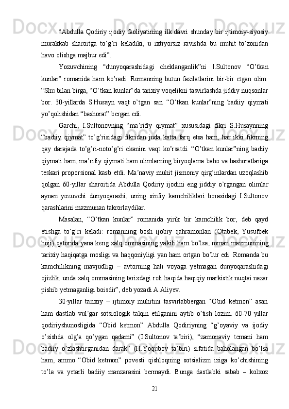 “Abdulla Qodiriy ijodiy faoliyatining ilk davri shunday bir ijtimoiy-siyosiy
murakkab   sharoitga   tо’g’ri   keladiki,   u   ixtiyorsiz   ravishda   bu   muhit   tо’zonidan
havo olishga majbur edi”. 
Yozuvchining   “dunyoqarashidagi   cheklanganlik”ni   I.Sultonov   “О’tkan
kunlar”   romanida   ham   kо’radi.   Romanning   butun   fazilatlarini   bir-bir   etgan   olim:
“Shu bilan birga, “О’tkan kunlar”da tarixiy voqelikni tasvirlashda jiddiy nuqsonlar
bor.   30-yillarda   S.Husayn   vaqt   о’tgan   sari   “О’tkan   kunlar”ning   badiiy   qiymati
yо’qolishidan “bashorat” bergan edi.
Garchi,   I.Sultonovning   “ma’rifiy   qiymat”   xususidagi   fikri   S.Husaynning
“badiiy   qiymat”   tо’g’risidagi   fikridan   juda   katta   farq   etsa   ham,   har   ikki   fikrning
qay   darajada   tо’g’ri-notо’g’ri   ekanini   vaqt   kо’rsatdi.   “О’tkan   kunlar”ning   badiiy
qiymati ham, ma’rifiy qiymati ham olimlarning biryoqlama baho va bashoratlariga
teskari   proporsional   kasb  etdi. Ma’naviy  muhit  jismoniy  qirg’inlardan uzoqlashib
qolgan   60-yillar   sharoitida   Abdulla   Qodiriy   ijodini   eng   jiddiy   о’rgangan   olimlar
aynan   yozuvchi   dunyoqarashi,   uning   sinfiy   kamchiliklari   borasidagi   I.Sultonov
qarashlarini mazmunan takrorlaydilar.
Masalan,   “О’tkan   kunlar”   romanida   yirik   bir   kamchilik   bor,   deb   qayd
etishga   tо’g’ri   keladi:   romanning   bosh   ijobiy   qahramonlari   (Otabek,   Yusufbek
hoji) qatorida yana keng xalq ommasining vakili ham bо’lsa, roman mazmunining
tarixiy haqiqatga mosligi va haqqoniyligi yan ham ortgan bо’lur edi. Romanda bu
kamchilikning   mavjudligi   –   avtorning   hali   voyaga   yetmagan   dunyoqarashidagi
ojizlik, unda xalq ommasining tarixdagi roli haqida haqiqiy markistik nuqtai nazar
pishib yetmaganligi boisdir”, deb yozadi A.Aliyev.
30-yillar   tarixiy   –   ijtimoiy   muhitini   tasvirlabbergan   “Obid   ketmon”   asari
ham   dastlab   vul’gar   sotsiologik   talqin   etilganini   aytib   о’tish   lozim.   60-70   yillar
qodiriyshunosligida   “Obid   ketmon”   Abdulla   Qodiriyning   “g’oyaviy   va   ijodiy
о’sishda   olg’a   qо’ygan   qadami”   (I.Sultonov   ta’biri),   “zamonaviy   temani   ham
badiiy   о’zlashtirganidan   darak”   (H.Yoqubov   ta’biri)   sifatida   baholangan   bо’lsa
ham,   ammo   “Obid   ketmon”   povesti   qishloqning   sotsializm   iziga   kо’chishining
tо’la   va   yetarli   badiiy   manzarasini   bermaydi.   Bunga   dastlabki   sabab   –   kolxoz
21 