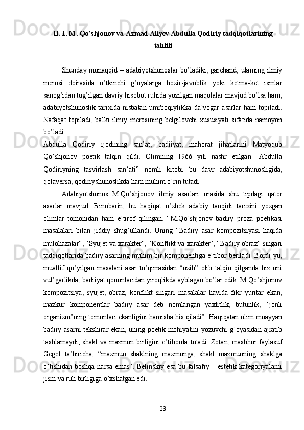 II. 1. M. Qо’shjonov va Axmad Aliyev Abdulla Qodiriy tadqiqotlarining
tahlili
Shunday munaqqid – adabiyotshunoslar  bо’ladiki, garchand, ularning ilmiy
merosi   doirasida   о’tkinchi   g’oyalarga   hozir-javoblik   yoki   ketma-ket   ismlar
sanog’idan tug’ilgan davriy hisobot ruhida yozilgan maqolalar mavjud bо’lsa ham,
adabiyotshunoslik   tarixida   nisbatan   umrboqiylikka   da’vogar   asarlar   ham   topiladi.
Nafaqat   topiladi,   balki   ilmiy   merosining   belgilovchi   xususiyati   sifatida   namoyon
bо’ladi.
Abdulla   Qodiriy   ijodining   san’at,   badiiyat,   mahorat   jihatlarini   Matyoqub
Qо’shjonov   poetik   talqin   qildi.   Olimning   1966   yili   nashr   etilgan   “Abdulla
Qodiriyning   tasvirlash   san’ati”   nomli   kitobi   bu   davr   adabiyotshunosligida,
qolaversa, qodiriyshunoslikda ham muhim о’rin tutadi.
Adabiyotshunos   M.Qо’shjonov   ilmiy   asarlari   orasida   shu   tipdagi   qator
asarlar   mavjud.   Binobarin,   bu   haqiqat   о’zbek   adabiy   tanqidi   tarixini   yozgan
olimlar   tomonidan   ham   e’tirof   qilingan.   “M.Qо’shjonov   badiiy   proza   poetikasi
masalalari   bilan   jiddiy   shug’ullandi.   Uning   “Badiiy   asar   kompozitsiyasi   haqida
mulohazalar”, “Syujet va xarakter”, “Konflikt va xarakter”, “Badiiy obraz” singari
tadqiqotlarida badiiy asarning muhim bir komponentiga e’tibor beriladi. Bordi-yu,
muallif   qо’yilgan   masalani   asar   tо’qimasidan   “uzib”   olib   talqin   qilganda   biz   uni
vul’garlikda, badiiyat qonunlaridan yiroqlikda ayblagan bо’lar edik. M.Qо’shjonov
kompozitsiya,   syujet,   obraz,   konflikt   singari   masalalar   havida   fikr   yuritar   ekan,
mazkur   komponentlar   badiiy   asar   deb   nomlangan   yaxlitlik,   butunlik,   “jonli
organizm”ning tomonlari ekanligini hamisha his qiladi”. Haqiqatan olim muayyan
badiiy asarni  tekshirar  ekan, uning poetik mohiyatini  yozuvchi  g’oyasidan  ajratib
tashlamaydi,  shakl  va  mazmun  birligini   e’tiborda  tutadi.  Zotan,  mashhur   faylasuf
Gegel   ta’biricha,   “mazmun   shaklning   mazmunga,   shakl   mazmunning   shaklga
о’tishidan boshqa narsa emas”. Belinskiy esa bu falsafiy – estetik kategoriyalarni
jism va ruh birligiga о’xshatgan edi.
23 