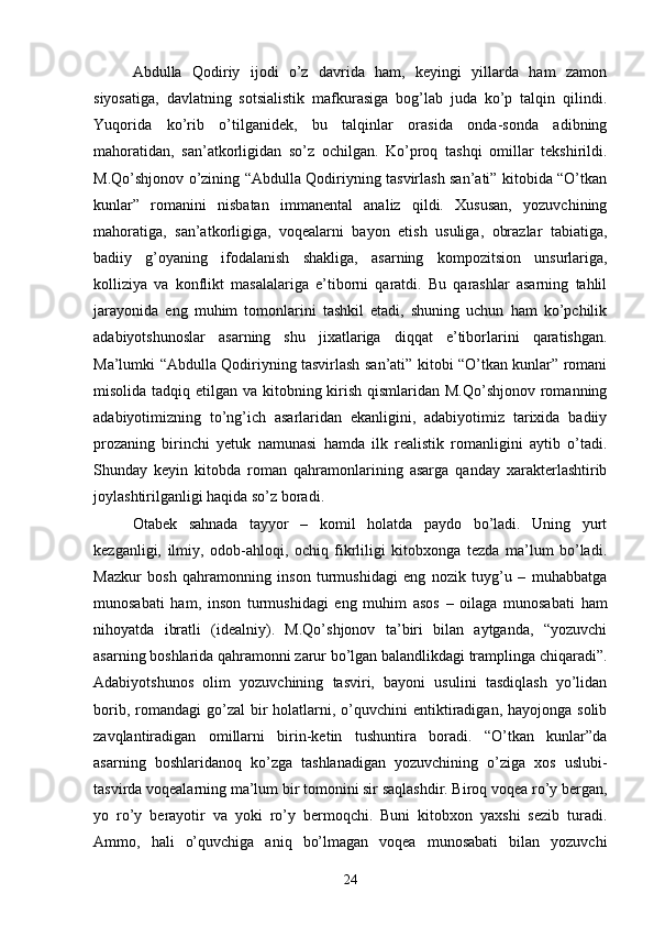 Abdulla   Qodiriy   ijodi   о’z   davrida   ham,   keyingi   yillarda   ham   zamon
siyosatiga,   davlatning   sotsialistik   mafkurasiga   bog’lab   juda   kо’p   talqin   qilindi.
Yuqorida   kо’rib   о’tilganidek,   bu   talqinlar   orasida   onda-sonda   adibning
mahoratidan,   san’atkorligidan   sо’z   ochilgan.   Kо’proq   tashqi   omillar   tekshirildi.
M.Qо’shjonov о’zining “Abdulla Qodiriyning tasvirlash san’ati” kitobida “О’tkan
kunlar”   romanini   nisbatan   immanental   analiz   qildi.   Xususan,   yozuvchining
mahoratiga,   san’atkorligiga,   voqealarni   bayon   etish   usuliga,   obrazlar   tabiatiga,
badiiy   g’oyaning   ifodalanish   shakliga,   asarning   kompozitsion   unsurlariga,
kolliziya   va   konflikt   masalalariga   e’tiborni   qaratdi.   Bu   qarashlar   asarning   tahlil
jarayonida   eng   muhim   tomonlarini   tashkil   etadi,   shuning   uchun   ham   kо’pchilik
adabiyotshunoslar   asarning   shu   jixatlariga   diqqat   e’tiborlarini   qaratishgan.
Ma’lumki “Abdulla Qodiriyning tasvirlash san’ati” kitobi “О’tkan kunlar” romani
misolida tadqiq etilgan va kitobning kirish qismlaridan M.Qо’shjonov romanning
adabiyotimizning   tо’ng’ich   asarlaridan   ekanligini,   adabiyotimiz   tarixida   badiiy
prozaning   birinchi   yetuk   namunasi   hamda   ilk   realistik   romanligini   aytib   о’tadi.
Shunday   keyin   kitobda   roman   qahramonlarining   asarga   qanday   xarakterlashtirib
joylashtirilganligi haqida sо’z boradi.
Otabek   sahnada   tayyor   –   komil   holatda   paydo   bо’ladi.   Uning   yurt
kezganligi,   ilmiy,   odob-ahloqi,   ochiq   fikrliligi   kitobxonga   tezda   ma’lum   bо’ladi.
Mazkur   bosh   qahramonning   inson   turmushidagi   eng   nozik   tuyg’u   –   muhabbatga
munosabati   ham,   inson   turmushidagi   eng   muhim   asos   –   oilaga   munosabati   ham
nihoyatda   ibratli   (idealniy).   M.Qо’shjonov   ta’biri   bilan   aytganda,   “yozuvchi
asarning boshlarida qahramonni zarur bо’lgan balandlikdagi tramplinga chiqaradi”.
Adabiyotshunos   olim   yozuvchining   tasviri,   bayoni   usulini   tasdiqlash   yо’lidan
borib,  romandagi  gо’zal  bir  holatlarni, о’quvchini   entiktiradigan,  hayojonga solib
zavqlantiradigan   omillarni   birin-ketin   tushuntira   boradi.   “О’tkan   kunlar”da
asarning   boshlaridanoq   kо’zga   tashlanadigan   yozuvchining   о’ziga   xos   uslubi-
tasvirda voqealarning ma’lum bir tomonini sir saqlashdir. Biroq voqea rо’y bergan,
yo   rо’y   berayotir   va   yoki   rо’y   bermoqchi.   Buni   kitobxon   yaxshi   sezib   turadi.
Ammo,   hali   о’quvchiga   aniq   bо’lmagan   voqea   munosabati   bilan   yozuvchi
24 