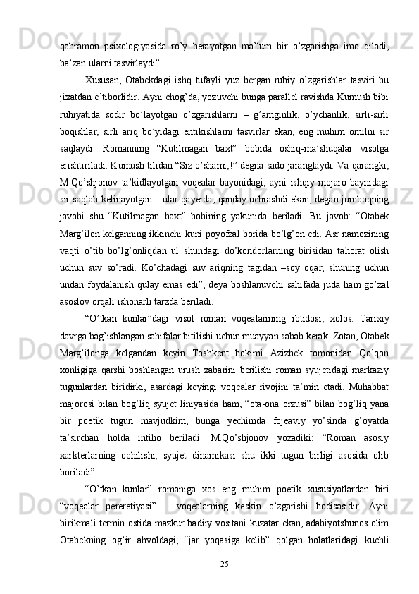 qahramon   psixologiyasida   rо’y   berayotgan   ma’lum   bir   о’zgarishga   imo   qiladi,
ba’zan ularni tasvirlaydi”.
Xususan,   Otabekdagi   ishq   tufayli   yuz   bergan   ruhiy   о’zgarishlar   tasviri   bu
jixatdan e’tiborlidir. Ayni chog’da, yozuvchi bunga parallel ravishda Kumush bibi
ruhiyatida   sodir   bо’layotgan   о’zgarishlarni   –   g’amginlik,   о’ychanlik,   sirli-sirli
boqishlar,   sirli   ariq   bо’yidagi   entikishlarni   tasvirlar   ekan,   eng   muhim   omilni   sir
saqlaydi.   Romanning   “Kutilmagan   baxt”   bobida   oshiq-ma’shuqalar   visolga
erishtiriladi. Kumush tilidan “Siz о’shami,!” degna sado jaranglaydi. Va qarangki,
M.Qо’shjonov   ta’kidlayotgan   voqealar   bayonidagi,   ayni   ishqiy   mojaro   baynidagi
sir saqlab kelinayotgan – ular qayerda, qanday uchrashdi ekan, degan jumboqning
javobi   shu   “Kutilmagan   baxt”   bobining   yakunida   beriladi.   Bu   javob:   “Otabek
Marg’ilon kelganning ikkinchi kuni poyofzal borida bо’lg’on edi. Asr namozining
vaqti   о’tib   bо’lg’onliqdan   ul   shundagi   dо’kondorlarning   birisidan   tahorat   olish
uchun   suv   sо’radi.   Kо’chadagi   suv   ariqning   tagidan   –soy   oqar,   shuning   uchun
undan  foydalanish   qulay   emas   edi”,   deya   boshlanuvchi   sahifada   juda  ham   gо’zal
asoslov orqali ishonarli tarzda beriladi.
“О’tkan   kunlar”dagi   visol   roman   voqealarining   ibtidosi,   xolos.   Tarixiy
davrga bag’ishlangan sahifalar bitilishi uchun muayyan sabab kerak. Zotan, Otabek
Marg’ilonga   kelgandan   keyin   Toshkent   hokimi   Azizbek   tomonidan   Qо’qon
xonligiga   qarshi   boshlangan   urush   xabarini   berilishi   roman   syujetidagi   markaziy
tugunlardan   biridirki,   asardagi   keyingi   voqealar   rivojini   ta’min   etadi.   Muhabbat
majorosi   bilan   bog’liq   syujet   liniyasida   ham,   “ota-ona   orzusi”   bilan   bog’liq   yana
bir   poetik   tugun   mavjudkim,   bunga   yechimda   fojeaviy   yо’sinda   g’oyatda
ta’sirchan   holda   intiho   beriladi.   M.Qо’shjonov   yozadiki:   “Roman   asosiy
xarkterlarning   ochilishi,   syujet   dinamikasi   shu   ikki   tugun   birligi   asosida   olib
boriladi”.
“О’tkan   kunlar”   romaniga   xos   eng   muhim   poetik   xususiyatlardan   biri
“voqealar   pereretiyasi”   –   voqealarning   keskin   о’zgarishi   hodisasidir.   Ayni
birikmali termin ostida mazkur badiiy vositani kuzatar ekan, adabiyotshunos olim
Otabekning   og’ir   ahvoldagi,   “jar   yoqasiga   kelib”   qolgan   holatlaridagi   kuchli
25 