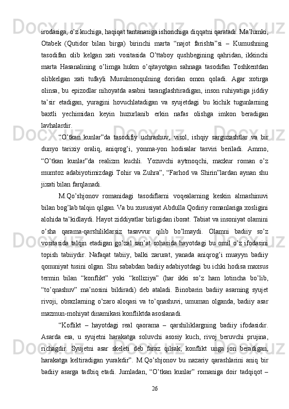 irodasiga, о’z kuchiga, haqiqat tantanasiga ishonchiga diqqatni qaratadi. Ma’lumki,
Otabek   (Qutidor   bilan   birga)   birinchi   marta   “najot   farishta”si   –   Kumushning
tasodifan   olib   kelgan   xati   vositasida   О’ttaboy   qushbegining   qahridan,   ikkinchi
marta   Hasanalining   о’limga   hukm   о’qitayotgan   sahnaga   tasodifan   Toshkentdan
olibkelgan   xati   tufayli   Musulmonqulning   doridan   omon   qoladi.   Agar   xotirga
olinsa,   bu   epizodlar   nihoyatda   asabni   taranglashtiradigan,   inson   ruhiyatiga   jiddiy
ta’sir   etadigan,   yuragini   hovuchlatadigan   va   syujetdagi   bu   kichik   tugunlarning
baxtli   yechimidan   keyin   huzurlanib   erkin   nafas   olishga   imkon   beradigan
lavhalardir.
“О’tkan   kunlar”da   tasodifiy   uchrashuv,   visol,   ishqiy   sarguzashtlar   va   bir
dunyo   tarixiy   oraliq,   aniqrog’i,   yonma-yon   hodisalar   tasviri   beriladi.   Ammo,
“О’tkan   kunlar”da   realizm   kuchli.   Yozuvchi   aytmoqchi,   mazkur   roman   о’z
mumtoz   adabiyotimizdagi   Tohir   va   Zuhra”,   “Farhod   va   Shirin”lardan   aynan   shu
jixati bilan farqlanadi.
M.Qо’shjonov   romanidagi   tasodiflarni   voqealarning   keskin   almashinuvi
bilan bog’lab talqin qilgan. Va bu xususiyat Abdulla Qodiriy romanlariga xosligini
alohida ta’kidlaydi. Hayot ziddiyatlar birligidan iborat. Tabiat va insoniyat olamini
о’sha   qarama-qarshiliklarsiz   tasavvur   qilib   bо’lmaydi.   Olamni   badiiy   sо’z
vositasida   talqin   etadigan   gо’zal   san’at   sohasida   hayotdagi   bu   omil   о’z   ifodasini
topish   tabiiydir.   Nafaqat   tabiiy,   balki   zarurat,   yanada   aniqrog’i   muayyn   badiiy
qonuniyat tusini olgan. Shu sababdan badiiy adabiyotdagi bu ichki hodisa maxsus
termin   bilan   “konflikt”   yoki   “kolliziya”   (har   ikki   sо’z   ham   lotincha   bо’lib,
“tо’qnashuv”   ma’nosini   bildiradi)   deb   ataladi.   Binobarin   badiiy   asarning   syujet
rivoji,   obrazlarning   о’zaro   aloqasi   va   tо’qnashuvi,   umuman   olganda,   badiiy   asar
mazmun-mohiyat dinamikasi konfliktda asoslanadi. 
“Koflikt   –   hayotdagi   real   qaorama   –   qarshiliklargning   badiiy   ifodasidir.
Asarda   esa,   u   syujetni   harakatga   soluvchi   asosiy   kuch,   rivoj   beruvchi   prujina,
richagdir.   Syujetni   asar   skeleti   deb   faraz   qilsak,   konflikt   unga   jon   beradigan,
harakatga   keltiradigan   yurakdir”.   M.Qо’shjonov   bu   nazariy   qarashlarini   aniq   bir
badiiy   asarga   tadbiq   etadi.   Jumladan,   “О’tkan   kunlar”   romaniga   doir   tadqiqot   –
26 