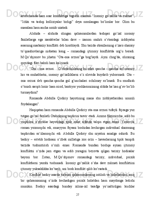 kitobchasida   ham   asar   konfliktiga   tegishli   maxsus   “Insoniy   gо’zallik   va   zulmat”,
“Ichki   va   tashqi   kolliziyalar   birligi”   deya   nomlangan   bо’limlar   bor.   Olim   bu
masalani ham ancha nozik uzatadi.
Alohida   –   alohida   olingan   qahramonlardan   tashqari   gо’zal   insoniy
fazilatlarga   ega   xarakterlar   bilan   davr   –   zamon   muhiti   о’rtasidagi   ziddiyatni
asarning markaziy konflikti deb hisoblaydi. Shu tarzda obrazlarning о’zaro shaxsiy
tо’qnashuvlariga   nisbatan   keng   –   romandagi   ijtimoiy   konfliktda   urg’u   beradi.
M.Qо’shjonov   bu   jihatni   “Ota-ona   orzusi”ga   bog’laydi.   Ayni   chog’da,   olimning
quyidagi fikri bahsli ham kо’rinadi:
“Ota – ona orzusi.... О’zbekchilikning bu odati qancha – qancha sof insoniy
his   va   muhabbatni,   insoniy   gо’zalliklarni   о’z   olovida   kuydirib   yubormadi.   Ota   –
ona   orzusi   deb   qancha-qancha   gul   g’unchalari   ochilmay   sо’lmadi.   Bu   mudhish
о’tmish sarqiti hozir ham ozod, baxtiyor yoshlarimizning oldida ba’zan g’ov bо’lib
turmaydimi?
Romanda   Abdulla   Qodiriy   hayotining   mana   shu   ziddiyatlaridan   unumli
foydalangan”.
Haqiqatan ham romanda Abdulla Qodiriy ota-ona orzusi tufayli fojeaga yuz
tutgan gо’zal fazilatli Otabekning taqdirini tasvir etadi. Ammo fikrimizcha, adib bu
voqelikni   о’zbeklar   hayotidagi   tipik   xolat   sifatida   talqin   etgan   emas.   Yozuvchi
roman  yozmoqchi   edi, muayyon  fojeani  boshidan  kechirgan  individual   shaxsning
taqdiridan   sо’zlamoqchi   edi.   Abdulla   Qodiriy   shu   niyatini   amalga   oshirdi.   Bu
badiiy   –   estetik   hodisani   о’zbek   millatiga   xos   orzu   –   havaslarning   tipik   tanqidi
tarzida   tushuntirish   о’rinli   emas.   Romanda   bundan   boshqa   aynan   ijtimoiy
konfliktni   о’zida   jam   etgan   va   adib   yuragini   bezovta   qilgan   tarixiy   hodisalar
bayoni   bor.   Zotan,   M.Qо’shjonov   romandagi   tarixiy,   individual,   psixik
konfliktlarni   yaxshi   tushunadi.   Insoniy   gо’zallik   о’sha   davr   zulmati   konfliktiini
ijtimoiy yuksaklikka kо’tarib, uni bosh konflikt qilib kо’rsatadi.
Konflikt badiiy asarda turkum qahramonlarning intilish va holatlaridan, aniq
bir   qahramonning   о’zida   kechadigan   psixik   holatdan   ham   maydonga   kelishi
mumkin.   Badiiy   asardagi   bunday   xilma-xil   tarafga   yо’naltirilgan   kuchlar
27 