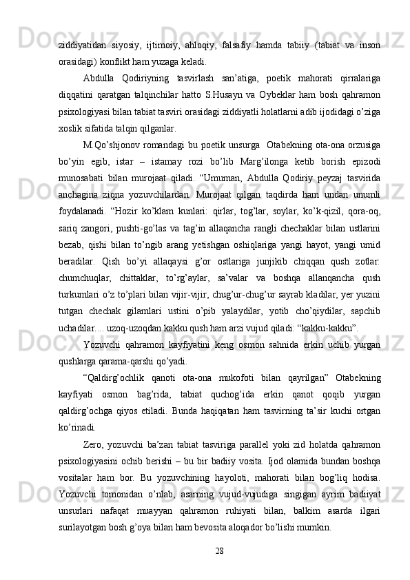 ziddiyatidan   siyosiy,   ijtimoiy,   ahloqiy,   falsafiy   hamda   tabiiy   (tabiat   va   inson
orasidagi) konflikt ham yuzaga keladi.
Abdulla   Qodiriyning   tasvirlash   san’atiga,   poetik   mahorati   qirralariga
diqqatini   qaratgan   talqinchilar   hatto   S.Husayn   va   Oybeklar   ham   bosh   qahramon
psixologiyasi bilan tabiat tasviri orasidagi ziddiyatli holatlarni adib ijodidagi о’ziga
xoslik sifatida talqin qilganlar.
M.Qо’shjonov   romandagi   bu   poetik   unsurga     Otabekning   ota-ona   orzusiga
bо’yin   egib,   istar   –   istamay   rozi   bо’lib   Marg’ilonga   ketib   borish   epizodi
munosabati   bilan   murojaat   qiladi.   “Umuman,   Abdulla   Qodiriy   peyzaj   tasvirida
anchagina   ziqna   yozuvchilardan.   Murojaat   qilgan   taqdirda   ham   undan   unumli
foydalanadi.   “Hozir   kо’klam   kunlari:   qirlar,   tog’lar,   soylar,   kо’k-qizil,   qora-oq,
sariq   zangori,   pushti-gо’las   va   tag’in   allaqancha   rangli   chechaklar   bilan   ustlarini
bezab,   qishi   bilan   tо’ngib   arang   yetishgan   oshiqlariga   yangi   hayot,   yangi   umid
beradilar.   Qish   bо’yi   allaqaysi   g’or   ostlariga   junjikib   chiqqan   qush   zotlar:
chumchuqlar,   chittaklar,   tо’rg’aylar,   sa’valar   va   boshqa   allanqancha   qush
turkumlari о’z tо’plari bilan vijir-vijir, chug’ur-chug’ur sayrab kladilar, yer yuzini
tutgan   chechak   gilamlari   ustini   о’pib   yalaydilar,   yotib   chо’qiydilar,   sapchib
uchadilar.... uzoq-uzoqdan kakku qush ham arzi vujud qiladi: “kakku-kakku”.
Yozuvchi   qahramon   kayfiyatini   keng   osmon   sahnida   erkin   uchib   yurgan
qushlarga qarama-qarshi qо’yadi.
“Qaldirg’ochlik   qanoti   ota-ona   mukofoti   bilan   qayrilgan”   Otabekning
kayfiyati   osmon   bag’rida,   tabiat   quchog’ida   erkin   qanot   qoqib   yurgan
qaldirg’ochga   qiyos   etiladi.   Bunda   haqiqatan   ham   tasvirning   ta’sir   kuchi   ortgan
kо’rinadi.
Zero,   yozuvchi   ba’zan   tabiat   tasviriga   parallel   yoki   zid   holatda   qahramon
psixologiyasini   ochib   berishi   –   bu  bir   badiiy   vosita.   Ijod   olamida  bundan   boshqa
vositalar   ham   bor.   Bu   yozuvchining   hayoloti,   mahorati   bilan   bog’liq   hodisa.
Yozuvchi   tomonidan   о’nlab,   asarning   vujud-vujudiga   singigan   ayrim   badiiyat
unsurlari   nafaqat   muayyan   qahramon   ruhiyati   bilan,   balkim   asarda   ilgari
surilayotgan bosh g’oya bilan ham bevosita aloqador bо’lishi mumkin.
28 