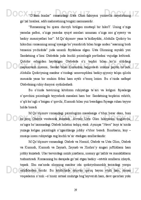 “О’tkan   kunlar”   romanidagi   Usta   Olim   hikoyasi   yozuvchi   xayolotining
gо’zal hosilasi; adib mahoratining tengsiz namunasidir.
“Romanning   bu   qismi   chiroyli   bitilgan   mustaqil   bir   hikoY.   Uning   о’ziga
yarasha   pafosi,   о’ziga   yarasha   syujet   asoslari   umuman   о’ziga   xos   g’oyaviy   va
badiiy   xususiyatlari   bor”.   M.Qо’shjonov   yana   ta’kidlaydiki,   Abdulla   Qodiriy   bu
hikochni romanning umug’oyasiga bо’ysundirish bilan birga undan “asarning bosh
temasini   yechishda”   juda   unumli   foydalana   olgan.   Usta   Olimning   suyukli   yori
Saodatning   о’limi   Otabekda   juda   kuchli   psixologik   portlashni   vujudga   keltiradi.
Qutidor   eshigidan   haydalgan   Otabekda   о’z   taqdiri   bilan   kо’zi   oldidiagi
majnunvash   insonni,   Saodat   bilan   Kumushni   taqqoslash   imkoni   paydo   bо’ladi.
Abdulla  Qodiriyning  mazkur   о’rindagi   umuvoqelikni   badiiy-qiyosiy   talqin  qilishi
xususida   yana   bir   muhim   firkni   ham   aytib   о’tmoq   lozim.   Bu   о’rinda   nafaqat
Otabekning ruhiy dunyosi oydinlashadi.
Bu   о’rinda   tasvirning   kitobxon   ruhiyatiga   ta’siri   va   kelgusi   fojealarga
о’quvchini   psixologik   tayyorlash   masalasi   ham   bor.   Saodatning   taqdirini   eshitib,
о’qib kо’ngli о’ksigan о’quvchi, Kumush bilan yuz beradigan fojeaga ruhan tayyor
holda boradi.
M.Qо’shjonov   romandagi   psixologizm   masalasiga   e’tibor   berar   ekan,   buni
kо’proq   Otabek   vositasida   kuzatadi.   Avvalo   Usta   Olim   hikoyasini   tinglovchi,
sо’ngra bо’zaxonadagi Otabek holatini tadqiq etadi. Ayniqsa “Navo” kuyi ta’sirida
yuzaga   kelgan   psixologik   о’zgaishlarga   jiddiy   e’tibor   beradi.   Binobarin,   kuy   –
musiqa inson ruhiyatiga eng kuchli ta’sir etadigan omillardandir.
M.Qо’shjonov romandagi Otabek va Homid, Otabek va Usta Olim, Otabek
va   Kumush,   Kumush   va   Zaynab,   Zaynab   va   Xushrо’y   singari   juftliklarni   ham
jiddiy kuzatadi. Ular tasviridagi nozik jixatlarni, insoniy gо’zallik va xunukliklarni
tushuntiradi. Romanning bu darajada gо’zal etgan badiiy –estetik omillarni izlaydi,
topadi.   Shu   ma’noda   olimning   mazkur   ishi   qodiriyshunoslik   tarixidagi   yorqin
sahifalardan   biridir.   Bu   kitobchada   syujetni   quruq   bayon   etish   ham,   roman
voqealarini о’rinli –о’rinsiz sotsial muhitga bog’layverish ham, davr qarorlari yoki
29 