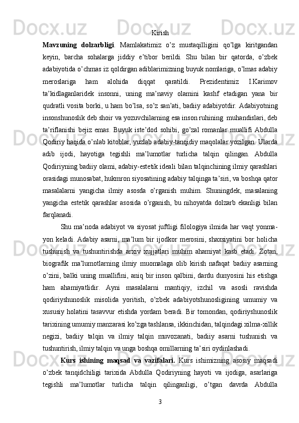 Kirish
Mavzuning   dolzarbligi .   Mamlakatimiz   о’z   mustaqilligini   qо’lga   kiritgandan
keyin,   barcha   sohalarga   jiddiy   e’tibor   berildi.   Shu   bilan   bir   qatorda,   о’zbek
adabiyotida о’chmas iz qoldirgan adiblarimizning buyuk nomlariga, о’lmas adabiy
meroslariga   ham   alohida   diqqat   qaratildi.   Prezidentimiz   I.Karimov
ta’kidlaganlaridek   insonni,   uning   ma’naviy   olamini   kashf   etadigan   yana   bir
qudratli vosita borki, u ham bо’lsa, sо’z san’ati, badiiy adabiyotdir. Adabiyotning
insonshunoslik deb shoir va yozuvchilarning esa inson ruhining  muhandislari, deb
ta’riflanishi   bejiz   emas.   Buyuk   iste’dod   sohibi,   gо’zal   romanlar   muallifi   Abdulla
Qodiriy haqida о’nlab kitoblar, yuzlab adabiy-tanqidiy maqolalar yozilgan. Ularda
adib   ijodi,   hayotiga   tegishli   ma’lumotlar   turlicha   talqin   qilingan.   Abdulla
Qodiriyning badiiy olami, adabiy-estetik ideali bilan talqinchining ilmiy qarashlari
orasidagi munosabat, hukmron siyosatining adabiy talqinga ta’siri, va boshqa qator
masalalarni   yangicha   ilmiy   asosda   о’rganish   muhim.   Shuningdek,   masalaning
yangicha   estetik   qarashlar   asosida   о’rganish,   bu   nihoyatda   dolzarb   ekanligi   bilan
farqlanadi.
Shu ma’noda adabiyot  va siyosat  juftligi filologiya ilmida har vaqt  yonma-
yon   keladi.   Adabiy   asarni,   ma’lum   bir   ijodkor   merosini,   shaxsiyatini   bor   holicha
tushunish   va   tushuntirishda   arxiv   xujjatlari   muhim   ahamiyat   kasb   etadi.   Zotan,
biografik   ma’lumotlarning   ilmiy   muomalaga   olib   kirish   nafaqat   badiiy   asarning
о’zini,   balki   uning   muallifini,   aniq   bir   inson   qalbini,   dardu   dunyosini   his   etishga
ham   ahamiyatlidir.   Ayni   masalalarni   mantiqiy,   izchil   va   asosli   ravishda
qodiriyshunoslik   misolida   yoritish,   о’zbek   adabiyotshunosligining   umumiy   va
xususiy   holatini   tasavvur   etishda   yordam   beradi.   Bir   tomondan,   qodiriyshunoslik
tarixining umumiy manzarasi kо’zga tashlansa, ikkinchidan, talqindagi xilma-xillik
negizi,   badiiy   talqin   va   ilmiy   talqin   muvozanati,   badiiy   asarni   tushunish   va
tushuntirish, ilmiy talqin va unga boshqa omillarning ta’siri oydinlashadi.
Kurs   ishining   maqsad   va   vazifalari.   Kurs   ishimizning   asosiy   maqsadi
о’zbek   tanqidchiligi   tarixida   Abdulla   Qodiriyning   hayoti   va   ijodiga,   asarlariga
tegishli   ma’lumotlar   turlicha   talqin   qilinganligi,   о’tgan   davrda   Abdulla
3 