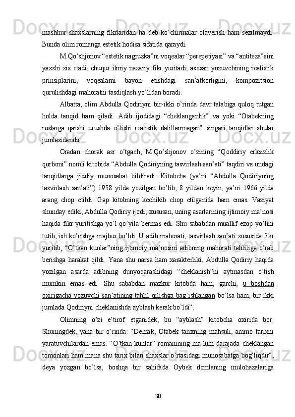 mashhur   shaxslarning   fikrlaridan   ha   deb   kо’chirmalar   olaverish   ham   sezilmaydi.
Bunda olim romanga estetik hodisa sifatida qaraydi.
M.Qо’shjonov “estetik nagruzka”ni voqealar “perepetiyasi” va “antiteza”sini
yaxshi  xis etadi, chuqur ilmiy nazariy fikr  yuritadi; asosan  yozuvchining realistik
prinsiplarini,   voqealarni   bayon   etishdagi   san’atkorligini,   kompozitsion
qurulishdagi mahoratni tasdiqlash yо’lidan boradi.
Albatta, olim  Abdulla Qodiriyni bir-ikki  о’rinda davr  talabiga quloq tutgan
holda   tanqid   ham   qiladi.   Adib   ijodidagi   “cheklanganlik”   va   yoki   “Otabekning
ruslarga   qarshi   urushda   о’lishi   realistik   dalillanmagan”   singari   tanqidlar   shular
jumlasidandir.
Oradan   chorak   asr   о’tgach,   M.Qо’shjonov   о’zining   “Qoddiriy   erksizlik
qurboni” nomli kitobida “Abdulla Qodiriyning tasvirlash san’ati” taqdiri va undagi
tanqidlarga   jiddiy   munosabat   bildiradi.   Kitobcha   (ya’ni   “Abdulla   Qodiriyning
tasvirlash   san’ati”)   1958   yilda   yozilgan   bо’lib,   8   yildan   keyin,   ya’ni   1966   yilda
arang   chop   etildi.   Gap   kitobning   kechikib   chop   etilganida   ham   emas.   Vaziyat
shunday ediki, Abdulla Qodiriy ijodi, xususan, uning asarlarining ijtimoiy ma’nosi
haqida fikr  yuritishga  yо’l qо’yila bermas edi. Shu sababdan  muallif ezop yо’lini
tutib, ish kо’rishga majbur bо’ldi. U adib mahorati, tasvirlash san’ati xususida fikr
yuritib,   “О’tkan   kunlar”ning  ijtimoiy  ma’nosini   adibning  mahorati   tahliliga   о’rab
berishga   harakat   qildi.   Yana   shu   narsa   ham   xarakterliki,   Abdulla   Qodiriy   haqida
yozilgan   asarda   adibning   dunyoqarashidagi   “cheklanish”ni   aytmasdan   о’tish
mumkin   emas   edi.   Shu   sababdan   mazkur   kitobda   ham,   garchi,   u   boshdan
oxirigacha  yozuvchi  san’atining tahlil  qilishga bag’ishlangan   bо’lsa  ham, bir  ikki
jumlada Qodiriyni cheklanishda ayblash kerak bо’ldi”.
Olimning   о’zi   e’tirof   etganidek,   bu   “ayblash”   kitobcha   oxirida   bor.
Shuningdek,   yana   bir   о’rinda:   “Demak,   Otabek   tarixning   mahsuli,   ammo   tarixni
yaratuvchilardan   emas.  “О’tkan  kunlar”  romanining  ma’lum  darajada  cheklangan
tomonlari ham mana shu tarix bilan shaxslar о’rtasidagi munosabatga bog’liqdir”,
deya   yozgan   bо’lsa,   boshqa   bir   sahifada   Oybek   domlaning   mulohazalariga
30