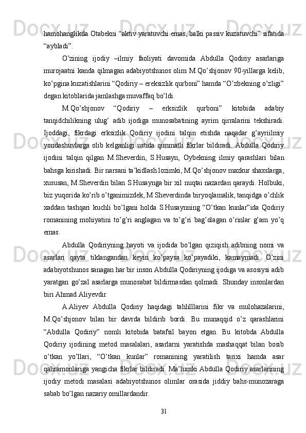hamohanglikda Otabekni “aktiv yaratuvchi emas, balki passiv kuzatuvchi” sifatida
“aybladi”.
О’zining   ijodiy   –ilmiy   faoliyati   davomida   Abdulla   Qodiriy   asarlariga
murojaatni  kanda qilmagan adabiyotshunos olim M.Qо’shjonov 90-yillarga kelib,
kо’pgina kuzatishlarini “Qodiriy – ereksizlik qurboni” hamda “О’zbekning о’zligi”
degan kitoblarida jamlashga muvaffaq bо’ldi.
M.Qо’shjonov   “Qodiriy   –   erksizlik   qurboni”   kitobida   adabiy
tanqidchilikning   ulug’   adib   ijodiga   munosabatining   ayrim   qirralarini   tekshiradi.
Ijoddagi,   fikrdagi   erksizlik   Qodiriy   ijodini   talqin   etishda   naqadar   g’ayriilmiy
yondashuvlarga   olib   kelganligi   ustida   qimmatli   fikrlar   bildiradi.   Abdulla   Qodiriy
ijodini   talqin   qilgan   M.Sheverdin,   S.Husayn,   Oybekning   ilmiy   qarashlari   bilan
bahsga kirishadi. Bir narsani ta’kidlash lozimki, M.Qо’shjonov mazkur shaxslarga,
xususan, M.Sheverdin bilan S.Husaynga bir xil nuqtai nazardan qaraydi. Holbuki,
biz yuqorida kо’rib о’tganimizdek, M.Sheverdinda biryoqlamalik, tanqidga о’chlik
xaddan   tashqari   kuchli   bо’lgani   holda   S.Husaynning   “О’tkan   kunlar”ida   Qodiriy
romanining   mohiyatini   tо’g’ri   anglagan   va   tо’g’ri   bag’olagan   о’rinlar   g’am   yо’q
emas.
Abdulla   Qodiriyning   hayoti   va   ijodida   bо’lgan   qiziqish   adibning   nomi   va
asarlari   qayta   tiklangandan   keyin   kо’paysa   kо’payadiki,   kamaymadi.   О’zini
adabiyotshunos sanagan har bir inson Abdulla Qodiriyning ijodiga va asosiysi adib
yaratgan   gо’zal   asarlarga   munosabat   bildirmasdan   qolmadi.   Shunday   insonlardan
biri Ahmad Aliyevdir.
A.Aliyev   Abdulla   Qodiriy   haqidagi   tahlilllarini   fikr   va   mulohazalarini,
M.Qо’shjonov   bilan   bir   davrda   bildirib   bordi.   Bu   munaqqid   о’z   qarashlarini
“Abdulla   Qodiriy”   nomli   kitobida   batafsil   bayon   etgan.   Bu   kitobda   Abdulla
Qodiriy   ijodining   metod   masalalari,   asarlarni   yaratishda   mashaqqat   bilan   bosib
о’tkan   yо’llari,   “О’tkan   kunlar”   romanining   yaratilish   tarixi   hamda   asar
qahramonlariga yangicha fikrlar bildiradi. Ma’lumki Abdulla Qodiriy asarlarining
ijodiy   metodi   masalasi   adabiyotshunos   olimlar   orasida   jiddiy   bahs-munozaraga
sabab bо’lgan nazariy omillardandir.
31