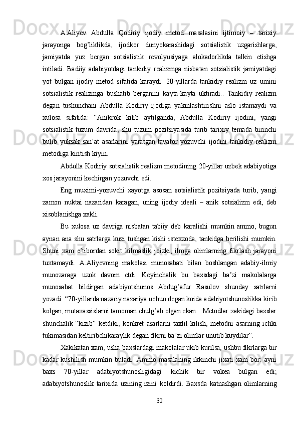 A.Aliyev   Abdulla   Qodiriy   ijodiy   metod   masalasini   ijtimoiy   –   tarixiy
jarayonga   bog’liklikda,   ijodkor   dunyokarashidagi   sotsialistik   uzgarishlarga,
jamiyatda   yuz   bergan   sotsialistik   revolyusiyaga   alokadorlikda   talkin   etishga
intiladi.   Badiiy   adabiyotdagi   tankidiy   realizmga   nisbatan   sotsialistik   jamiyatdagi
yot   bulgan   ijodiy   metod   sifatida   karaydi.   20-yillarda   tankidiy   realizm   uz   urnini
sotsialistik   realizmga   bushatib   berganini   kayta-kayta   uktiradi..   Tankidiy   realizm
degan   tushunchani   Abdulla   Kodiriy   ijodiga   yakinlashtirishni   aslo   istamaydi   va
xulosa   sifatida:   “Anikrok   kilib   aytilganda,   Abdulla   Kodiriy   ijodini,   yangi
sotsialistik   tuzum   davrida,   shu   tuzum   pozitsiyasida   turib   tarixiy   temada   birinchi
bulib   yuksak   san’at   asarlarini   yaratgan   tavator   yozuvchi   ijodini   tankidiy   realizm
metodiga kiritish kiyin.
Abdulla Kodiriy sotsialistik realizm metodining 20-yillar uzbek adabiyotiga
xos jarayonini kechirgan yozuvchi edi.
Eng   muximi-yozuvchi   xayotga   asosan   sotsialistik   pozitsiyada   turib,   yangi
zamon   nuktai   nazaridan   karagan,   uning   ijodiy   ideali   –   anik   sotsializm   edi,   deb
xisoblanishga xakli.
Bu   xulosa   uz   davriga   nisbatan   tabiiy   deb   karalishi   mumkin   ammo,   bugun
aynan   ana   shu   satrlarga   kuzi   tushgan   kishi   istexzoda,   tankidga   berilishi   mumkin.
Shuni   xam   e’tibordan   sokit   kilmaslik   joizki,   ilmga   olimlarning   fikrlash   jarayoni
tuxtamaydi.   A.Aliyevning   makolasi   munosabati   bilan   boshlangan   adabiy-ilmiy
munozaraga   uzok   davom   etdi.   Keyinchalik   bu   baxsdagi   ba’zi   makolalarga
munosabat   bildirgan   adabiyotshunos   Abdug’afur   Rasulov   shunday   satrlarni
yozadi: “70-yillarda nazariy nazariya uchun degan koida adabiyotshunoslikka kirib
kolgan, mutaxassislarni tamoman chulg’ab olgan ekan... Metodlar xakidagi baxslar
shunchalik   “kizib”   ketdiki,   konkret   asarlarni   taxlil   kilish,   metodni   asarning   ichki
tukimasidan keltiribchikaraylik degan fikrni ba’zi olimlar unutib kuydilar”.
Xakikatan xam, usha baxslardagi makolalar ukib kurilsa, ushbu fikrlarga bir
kadar   kushilish   mumkin   buladi.   Ammo   masalaning   ikkinchi   jixati   xam   bor:   ayni
baxs   70-yillar   adabiyotshunosligidagi   kichik   bir   vokea   bulgan   edi;
adabiyotshunoslik   tarixida   uzining   izini   koldirdi.   Baxsda   katnashgan   olimlarning
32 