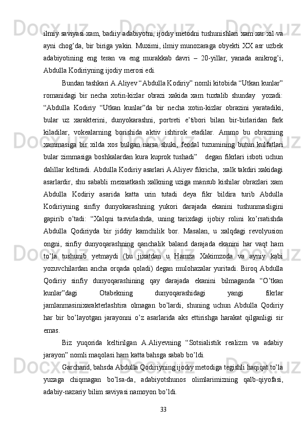 ilmiy saviyasi xam, badiiy adabiyotni, ijodiy metodni tushunishlari xam xar xil va
ayni chog’da, bir  biriga yakin. Muximi, ilmiy munozaraga obyekti  XX asr  uzbek
adabiyotining   eng   teran   va   eng   murakkab   davri   –   20-yillar,   yanada   anikrog’i,
Abdulla Kodiriyning ijodiy merosi edi.
Bundan tashkari A.Aliyev “Abdulla Kodiriy” nomli kitobida “Utkan kunlar”
romanidagi   bir   necha   xotin-kizlar   obrazi   xakida   xam   tuxtalib   shunday     yozadi:
“Abdulla   Kodiriy   “Utkan   kunlar”da   bir   necha   xotin-kizlar   obrazini   yaratadiki,
bular   uz   xarakterini,   dunyokarashni,   portreti   e’tibori   bilan   bir-birlaridan   fark
kiladilar,   vokealarning   borishida   aktiv   ishtirok   etadilar.   Ammo   bu   obrazning
xammasiga   bir   xilda   xos   bulgan   narsa   shuki,   feodal   tuzumining   butun   kulfatlari
bular   zimmasiga  boshkalardan  kura kuprok tushadi”       degan fikrlari   isboti  uchun
dalillar keltiradi. Abdulla Kodiriy asarlari A.Aliyev fikricha,  xalk takdiri xakidagi
asarlardir,   shu   sababli   mexnatkash   xalkning   uziga   mansub   kishilar   obrazlari   xam
Abdulla   Kodiriy   asarida   katta   urin   tutadi   deya   fikr   bildira   turib   Abdulla
Kodiriyning   sinfiy   dunyokarashning   yukori   darajada   ekanini   tushunmasligini
gapirib   о’tadi:   “Xalqni   tasvirlashda,   uning   tarixdagi   ijobiy   rolini   kо’rsatishda
Abdulla   Qodiriyda   bir   jiddiy   kamchilik   bor.   Masalan,   u   xalqdagi   revolyusion
ongni,   sinfiy   dunyoqarashning   qanchalik   baland   darajada   ekanini   har   vaqt   ham
tо’la   tushunib   yetmaydi   (bu   jixatdan   u   Hamza   Xakimzoda   va   ayniy   kabi
yozuvchilardan   ancha   orqada   qoladi)   degan   mulohazalar   yuritadi.   Biroq   Abdulla
Qodiriy   sinfiy   dunyoqarashining   qay   darajada   ekanini   bilmaganda   “О’tkan
kunlar”dagi   Otabekning   dunyoqarashidagi   yangi   fikrlar
jamlanmasinixarakterlashtira   olmagan   bо’lardi,   shuning   uchun   Abdulla   Qodiriy
har   bir   bо’layotgan   jarayonni   о’z   asarlarida   aks   ettirishga   harakat   qilganligi   sir
emas.
Biz   yuqorida   keltirilgan   A.Aliyevning   “Sotsialistik   realizm   va   adabiy
jarayon” nomli maqolasi ham katta bahsga sabab bо’ldi.
Garchand, bahsda Abdulla Qodiriyning ijodiy metodiga tegishli haqiqat tо’la
yuzaga   chiqmagan   bо’lsa-da,   adabiyotshunos   olimlarimizning   qalb-qiyofasi,
adabiy-nazariy bilim saviyasi namoyon bо’ldi.
33 