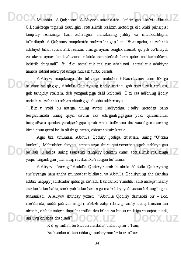 Mubohis   A.Quljonov   A.Aliyev   maqolasida   keltirilgan   ba’zi   fikrlar
G.Lomidzega tegishli ekanligini, sotsialistik realizm metodiga oid ichki prinsiplar
tanqidiy   realizmga   ham   xolisligini,   masalaning   jiddiy   va   murakkabligini
ta’kidlaydi.   A.Quljonov   maqolasida   muhim   bir   gap   bor:   “Bizningcha,   sotsialistik
adabiyot bilan sotsialistik realizm orasiga aynan tenglik alomati qо’yib bо’lmaydi
va   ularni   aynan   bir   tushuncha   sifatida   xarakterlash   ham   qator   chalkashliklarni
keltirib   chiqaradi”.   Bu   fikr   soqialistik   realizim   adabiyoti,   sotsialistik   adabiyot
hamda sotsial adabiyot ustiga fikrlash turtki beradi.
A.Aliyev   maqolasiga   fikr   bildirgan   mubohis   F.Nasriddinov   olim   fikriga
tо’xtam   yо’qligiga,   Abdulla   Qodiriyning   ijodiy   metodi   goh   sotsialistik   realizm,
goh   tanqidiy   realizm,   deb   yozganligiga   dalil   keltiradi.   О’zi   esa   adibning   ijodiy
metodi sotsialistik realizm ekanligiga shubha bildirmaydi:
“...Biz   u   yoki   bu   asarga,   uning   avtori   ijodiyotiga,   ijodiy   metodga   baho
berganimizda   uning   qaysi   davrni   aks   ettirganligigagina   yoki   qahramonlar
biografiyasi   qanday   yaratganligiga   qarab   emas,   balki   ana   shu   yaratilgan   asarning
kim uchun qurol bо’la olishiga qarab, chiqarishimiz kerak.
Agar   biz,   umuman,   Abdulla   Qodiriy   ijodiga,   xususan,   uning   “О’tkan
kunlar”, “Mehrobdan chayon” romanlariga shu nuqtai nazardan nigoh tashlaydigan
bо’lsak,   u   holda   uning   asarlarini   tanqidiy   realizm   emas,   sotsialistik   realizmga
yaqin turganligini juda aniq, ravshan kо’raolgan bо’lamiz.
A.Aliyev   о’zining   “Abdulla   Qodiriy”nomli   kitobida   Abdulla   Qodiriyning
she’riyatiga   ham   ancha   munosabat   bildiradi   va   Abdulla   Qodiriyning   she’rlaridan
adibni haqiqiy jadidchilar qatoriga kо’radi. Bundan kо’rinadiki, adib nafaqat nasriy
asarlari bilan balki, she’riyati bilan ham elga ma’rifat yoyish uchun bel bog’lagani
tushuniladi.   A.Aliyev   shunday   yozadi:   “Abdulla   Qodiriy   dastlabki   bir   –   ikki
she’rlarida,   xuddi   jadidlar   singari,   о’zbek   xalqi   ichidagi   sinfiy   tabaqalanishni   tan
olmadi, о’zbek xalqini faqat bir millat deb biladi va butun millatga murojaat etadi,
uni uyg’onishga chaqiradi”.
Kel ey millat, bu kun bir maslahat birlan qaror о’lsun,
Bu kundan о’tkan ishlarga pushaymon birla or о’lsun.
34 