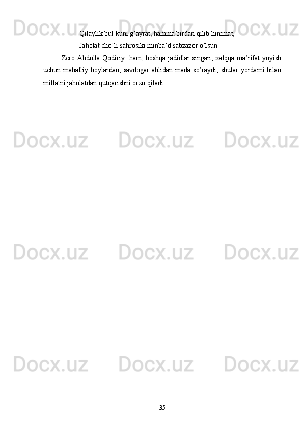 Qilaylik bul kuni g’ayrat, hamma birdan qilib himmat,
Jaholat chо’li sahrosiki minba’d sabzazor о’lsun.
Zero Abdulla Qodiriy   ham, boshqa jadidlar singari, xalqqa ma’rifat yoyish
uchun mahalliy  boylardan, savdogar  ahlidan  mada  sо’raydi,  shular   yordami   bilan
millatni jaholatdan qutqarishni orzu qiladi.
35 