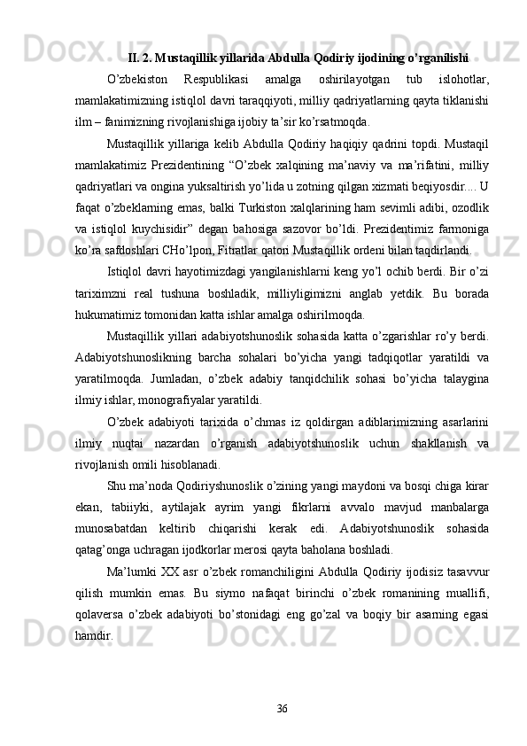 II. 2. Mustaqillik yillarida Abdulla Qodiriy ijodining о’rganilishi
О’zbekiston   Respublikasi   amalga   oshirilayotgan   tub   islohotlar,
mamlakatimizning istiqlol davri taraqqiyoti, milliy qadriyatlarning qayta tiklanishi
ilm – fanimizning rivojlanishiga ijobiy ta’sir kо’rsatmoqda.
Mustaqillik   yillariga   kelib   Abdulla  Qodiriy  haqiqiy   qadrini   topdi.  Mustaqil
mamlakatimiz   Prezidentining   “О’zbek   xalqining   ma’naviy   va   ma’rifatini,   milliy
qadriyatlari va ongina yuksaltirish yо’lida u zotning qilgan xizmati beqiyosdir.... U
faqat о’zbeklarning emas, balki Turkiston xalqlarining ham sevimli adibi, ozodlik
va   istiqlol   kuychisidir”   degan   bahosiga   sazovor   bо’ldi.   Prezidentimiz   farmoniga
kо’ra safdoshlari CHо’lpon, Fitratlar qatori Mustaqillik ordeni bilan taqdirlandi.
Istiqlol davri hayotimizdagi yangilanishlarni keng yо’l ochib berdi. Bir о’zi
tariximzni   real   tushuna   boshladik,   milliyligimizni   anglab   yetdik.   Bu   borada
hukumatimiz tomonidan katta ishlar amalga oshirilmoqda.
Mustaqillik  yillari  adabiyotshunoslik  sohasida  katta о’zgarishlar  rо’y berdi.
Adabiyotshunoslikning   barcha   sohalari   bо’yicha   yangi   tadqiqotlar   yaratildi   va
yaratilmoqda.   Jumladan,   о’zbek   adabiy   tanqidchilik   sohasi   bо’yicha   talaygina
ilmiy ishlar, monografiyalar yaratildi.
О’zbek   adabiyoti   tarixida   о’chmas   iz   qoldirgan   adiblarimizning   asarlarini
ilmiy   nuqtai   nazardan   о’rganish   adabiyotshunoslik   uchun   shakllanish   va
rivojlanish omili hisoblanadi.
Shu ma’noda Qodiriyshunoslik о’zining yangi maydoni va bosqi chiga kirar
ekan,   tabiiyki,   aytilajak   ayrim   yangi   fikrlarni   avvalo   mavjud   manbalarga
munosabatdan   keltirib   chiqarishi   kerak   edi.   Adabiyotshunoslik   sohasida
qatag’onga uchragan ijodkorlar merosi qayta baholana boshladi.
Ma’lumki   XX   asr   о’zbek   romanchiligini   Abdulla   Qodiriy   ijodisiz   tasavvur
qilish   mumkin   emas.   Bu   siymo   nafaqat   birinchi   о’zbek   romanining   muallifi,
qolaversa   о’zbek   adabiyoti   bо’stonidagi   eng   gо’zal   va   boqiy   bir   asarning   egasi
hamdir.
36 