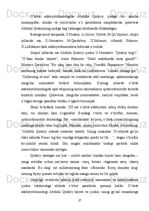 О’zbek   adabiyotshunosligida   Abdulla   Qodiriy   ijodiga   bir   qancha
munaqqidlar,   olimlar   va   yozuvchilar   о’z   qarashlarini   maqolalarida,   qolaversa
Abdulla Qodiriyning ijodiga bag’ishlangan kitoblarida ifodalashgan.
Bularga misol tariqasida, S.Husayn, A.Aliyev, Oybek, M.Qо’shjonov, istiqlo
yillarida   esa,   U.Normatov,   M.Qarshiboy,   X.Sultonov,   Aftondil   Erkinov,
X.Lufiddinov kabi adabiyotshunoslarni keltirsak о’rinlidir.
Istiqlol   yillarida   esa   Abdulla   Qodiriy   ijodini   U.Normatov   “Qodiriy   bog’i”,
“О’tkan   kunlar   hayrati”,   Azim   Rahimov   “Solih   mahdumda   nima   gunoh?”,
Murtazo   Qarshiboy   “Bir   ishq,   ham   chin   bir   ishq,   Yusufali   Shonazarov   “Mumtoz
tasvirning   yuksak   badiiyati”   hamda   Xadicha   Lutfiddinova   “Lolalar   chidagi   gul”,
“Gullarning   ra’nosi”   kabi   maqola   va   risolalarida   adib   asarlariga,   qahramonlariga
yangicha   munosabat   bildirib   kelmoqdalar.   Keyingi   yillarda   о’zbek
adabiyotshunosligida epik talqinning ayrim namunalarini qodiriyshunoslik tarixida
kuzatish   mumkin.   Qolaversa,   yangicha   munosabatlar,   mavjud   voqelikka,   bosib
о’tilgan tarixga qarashlar tubdan о’zgarib bormoqda.
Shuni   ta’kidlash   lozimki,   XX   asr   о’zbek   adabiyotini   sobiq   ittifoq   olimlari
ham,   rus   olimlari   ham   о’rgandilar.   Bundagi   e’tibor   va   e’tiroflar,   xususan,
qodiriyshunoslik   doirasidagi   fikr   –mulohazalar   kо’proq   о’zbek   romanchiligining
madonga kelishi bilan bog’liqdir. Masalan, qozoq yozuvchisi Muxtor Avezovning:
“Abdulla   Qodiriy   yuksak   romanlar   yaratdi.   Uning   romanlari   20-yillarda   gо’yo
tekis sahroda Pomir tog’lari vujudga kelganday paydo bо’ldi.....”, degan e’tirofini
kо’pchilik   yaxshi   biladi.   Shu   singari   mulohazalar   boshqa   qardosh   millat
yozuvchilari tomonidan aytilgan.
Qodiriy   yaratgan   mо’jiza   –   noyob   asarlari   bundan   buyon   ham   yangidan   –
yangi   avlodlar   uchun   ma’naviy   xazina   –oziq,   bitmas   –tuganmas   zavq   –shavq
manbaidir.   Bu   ulug’   zot   millatimizning   faxri   –iftixoridir.   Biroq   shunday   ulug’
zotning fojeiy qismati avlodlar kо’nglida mangu armon bо’lib qoladi.
Istiqlolga   erishilishi   bilanoq   jadid   adabiyoti   namunalari   va   namoyondalari
ijodini   tekshirishga   alohida   e’tibor   qaratilishi   qonuniy   holdir.   О’zbek
adabiyotshunosligi   Abdulla   Qodiriy   hayoti   va   ijodini,   uning   gо’zal   romanlariga
37 