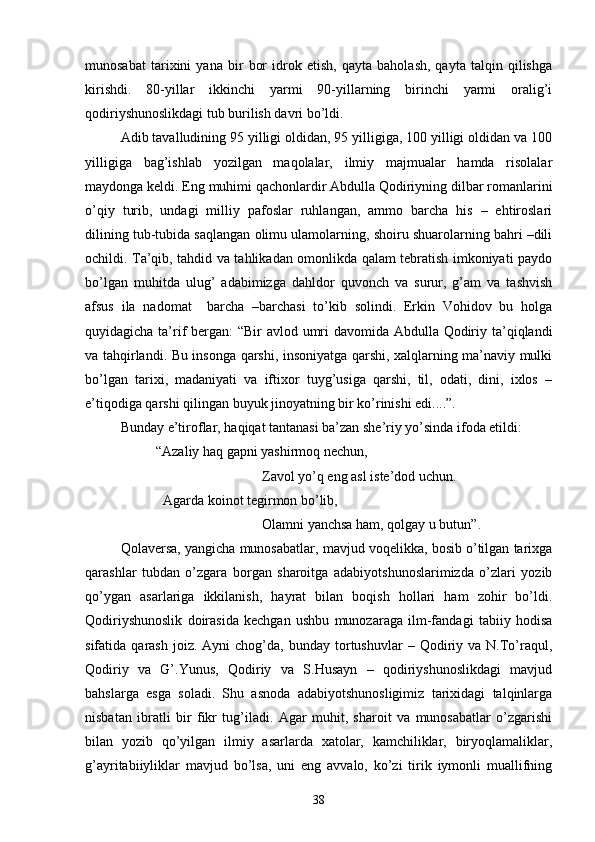 munosabat   tarixini   yana   bir   bor   idrok   etish,   qayta   baholash,   qayta   talqin   qilishga
kirishdi.   80-yillar   ikkinchi   yarmi   90-yillarning   birinchi   yarmi   oralig’i
qodiriyshunoslikdagi tub burilish davri bо’ldi.
Adib tavalludining 95 yilligi oldidan, 95 yilligiga, 100 yilligi oldidan va 100
yilligiga   bag’ishlab   yozilgan   maqolalar,   ilmiy   majmualar   hamda   risolalar
maydonga keldi. Eng muhimi qachonlardir Abdulla Qodiriyning dilbar romanlarini
о’qiy   turib,   undagi   milliy   pafoslar   ruhlangan,   ammo   barcha   his   –   ehtiroslari
dilining tub-tubida saqlangan olimu ulamolarning, shoiru shuarolarning bahri –dili
ochildi. Ta’qib, tahdid va tahlikadan omonlikda qalam tebratish imkoniyati paydo
bо’lgan   muhitda   ulug’   adabimizga   dahldor   quvonch   va   surur,   g’am   va   tashvish
afsus   ila   nadomat     barcha   –barchasi   tо’kib   solindi.   Erkin   Vohidov   bu   holga
quyidagicha ta’rif bergan: “Bir avlod umri  davomida Abdulla Qodiriy ta’qiqlandi
va tahqirlandi. Bu insonga qarshi, insoniyatga qarshi, xalqlarning ma’naviy mulki
bо’lgan   tarixi,   madaniyati   va   iftixor   tuyg’usiga   qarshi,   til,   odati,   dini,   ixlos   –
e’tiqodiga qarshi qilingan buyuk jinoyatning bir kо’rinishi edi....”.
Bunday e’tiroflar, haqiqat tantanasi ba’zan she’riy yо’sinda ifoda etildi:
“Azaliy haq gapni yashirmoq nechun,
Zavol yо’q eng asl iste’dod uchun.
  Agarda koinot tegirmon bо’lib,
Olamni yanchsa ham, qolgay u butun”.
Qolaversa, yangicha munosabatlar, mavjud voqelikka, bosib о’tilgan tarixga
qarashlar   tubdan   о’zgara   borgan   sharoitga   adabiyotshunoslarimizda   о’zlari   yozib
qо’ygan   asarlariga   ikkilanish,   hayrat   bilan   boqish   hollari   ham   zohir   bо’ldi.
Qodiriyshunoslik   doirasida   kechgan   ushbu   munozaraga   ilm-fandagi   tabiiy   hodisa
sifatida  qarash  joiz.  Ayni  chog’da,  bunday  tortushuvlar  –  Qodiriy  va  N.Tо’raqul,
Qodiriy   va   G’.Yunus,   Qodiriy   va   S.Husayn   –   qodiriyshunoslikdagi   mavjud
bahslarga   esga   soladi.   Shu   asnoda   adabiyotshunosligimiz   tarixidagi   talqinlarga
nisbatan   ibratli   bir   fikr   tug’iladi.   Agar   muhit,   sharoit   va   munosabatlar   о’zgarishi
bilan   yozib   qо’yilgan   ilmiy   asarlarda   xatolar,   kamchiliklar,   biryoqlamaliklar,
g’ayritabiiyliklar   mavjud   bо’lsa,   uni   eng   avvalo,   kо’zi   tirik   iymonli   muallifning
38 