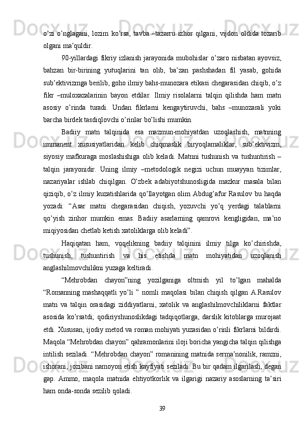 о’zi   о’nglagani,   lozim   kо’rsa,   tavba   –tazarru   izhor   qilgani,   vijdon   oldida   tozarib
olgani ma’quldir.
90-yillardagi  fikriy  izlanish  jarayonida mubohislar   о’zaro  nisbatan  ayovsiz,
bahzan   bir-birining   yutuqlarini   tan   olib,   ba’zan   pashshadan   fil   yasab,   gohida
sub’ektivizmga berilib, goho ilmiy bahs-munozara etikasi chegarasidan chiqib, о’z
fikr   –muloxazalarinin   bayon   etdilar.   Ilmiy   risolalarni   talqin   qilishda   ham   matn
asosiy   о’rinda   turadi.   Undan   fikrlarni   kengaytiruvchi,   bahs   –munozarali   yoki
barcha birdek tasdiqlovchi о’rinlar bо’lishi mumkin.
Badiiy   matn   talqinida   esa   mazmun-mohiyatdan   uzoqlashish,   matnning
immanent   xususiyatlaridan   kelib   chiqmaslik   biryoqlamaliklar,   sub’ektivizm,
siyosiy   mafkuraga   moslashishiga   olib   keladi.   Matnni   tushunish   va   tushuntirish   –
talqin   jarayonidir.   Uning   ilmiy   –metodologik   negizi   uchun   muayyan   tizimlar,
nazariyalar   ishlab   chiqilgan.   О’zbek   adabiyotshunosligida   mazkur   masala   bilan
qiziqib, о’z ilmiy kuzatishlarida  qо’llayotgan olim  Abdug’afur  Rasulov  bu haqda
yozadi:   “Asar   matni   chegarasidan   chiqish,   yozuvchi   yо’q   yerdagi   talablarni
qо’yish   zinhor   mumkin   emas.   Badiiy   asarlarning   qamrovi   kengligidan,   ma’no
miqiyosidan chetlab ketish xatoliklarga olib keladi”.
Haqiqatan   ham,   voqelikning   badiiy   talqinini   ilmiy   tilga   kо’chirishda,
tushunish,   tushuntirish   va   his   etishda   matn   mohiyatidan   uzoqlanish
anglashilmovchilikni yuzaga keltiradi.
“Mehrobdan   chayon”ning   yozilganiga   oltmish   yil   tо’lgan   mahalda
“Romanning   mashaqqatli   yо’li   ”   nomli   maqolasi   bilan   chiqish   qilgan   A.Rasulov
matn   va   talqin   orasidagi   ziddiyatlarni,   xatolik   va   anglashilmovchiliklarni   faktlar
asosida   kо’rsatdi;   qodiriyshunoslikdagi   tadqiqotlarga,   darslik   kitoblarga   murojaat
etdi. Xususan, ijodiy metod va roman mohiyati yuzasidan о’rinli fikrlarni bildirdi.
Maqola “Mehrobdan chayon” qahramonlarini iloji boricha yangicha talqin qilishga
intilish seziladi. “Mehrobdan chayon” romanining matnida serma’nonilik, ramzni,
ishorani, jozibani namoyon etish kayfiyati seziladi. Bu bir qadam ilgarilash, degan
gap.   Ammo,   maqola   matnida   ehtiyotkorlik   va   ilgarigi   nazariy   asoslarning   ta’siri
ham onda-sonda sezilib qoladi.
39 