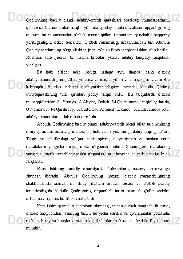 Qodiriyning   badiiy   olami,   adabiy-estetik   qarashlari   orasidagi   munosabatlarni,
qolaversa, bu munosabat istiqlol yillarida qanday tarzda о’z aksini topganligi, eng
muhimi   bu   munosabatlar   о’zbek   munaqiqidlari   tomonidan   qanchalik   haqqoniy
yoritilganligini   ochib   berishdir.   О’zbek   romansiligi   asoschilaridan   biri   Abdulla
Qodiriy asarlarining о’rganilishida juda kо’plab ilmiy tadqiqot ishlari olib borildi.
Xususan,   adib   ijodida,   bir   nechta   kitoblar,   yuzlab   adabiy   tanqidiy   maqolalar
yozilgan.
Bu   kabi   e’tibor   adib   ijodiga   nafaqat   ayni   damda,   balki   о’zbek
adabiyotshunosligining 20-30-yillarida va istiqlol yillarida ham qizg’in davom etib
kelmoqda.   Bundan   tashqari   adabiyotshunosligmiz   tarixida   Abdulla   Qodiriy
dunyoqarashining   turli   qirralari   jiddiy   talqin   etildi.   Bu   talqinlarda   о’zbek
munaqqidlaridan   S.   Husayn,   A.Aliyev,   Oybek,   M.Qо’shjonov,   istiqlol   yillarida,
U.Normatov,   M.Qarshiboy,   X.Sultonov,   Aftondil   Erkinov,   X.Lutfiddinova   kabi
adabiyotshunoslarni atab о’tish о’rinlidir.
Abdulla   Qodiriyning   badiiy   olami,   adabiy-estetik   ideali   bilan   talqinchining
ilmiy qarashlari orasidagi munosabat, hukmron siyosatning adabiy talqinga ta’siri,
Talqin   va   tahlillardagi   vul’gar   sotsiologizm,   subyektivizm   va   boshqa   qator
masalalarni   yangicha   ilmiy   asosda   о’rganish   muhim.   Shuningdek,   masalaning
yangicha   estetik   qarashlar   asosida   о’rganish,   bu   nihoyatda   dolzarb   ekanligi   bilan
farqlanadi.
Kurs   ishining   amaliy   ahamiyati.   Tadqiqotning   nazariy   ahamiyatiga
shundan   iboratki,   Abdulla   Qodiriyning   hozirgi   о’zbek   romanchiligining
shakllanishida   xizmatlarini   ilmiy   jihatdan   asoslab   beradi   va   о’zbek   adabiy
tanqidchiligida   Abdulla   Qodiriyning   о’rganilish   tarixi   bilan   shug’ullanuvchilar
uchun nazariy asos bо’lib xizmat qiladi.
Kurs   ishining   amaliy   ahamiyati   shundagi,   undan  о’zbek   tanqidchilik  tarixi,
о’zbek   tanqidchilari,   asarning   tahlili   bо’yicha   darslik   va   qо’llanmalar   yozishda,
maktab, litsey va kolejlarda yuqoridagi fanlardan ma’ruzalar о’qishda foydalanish
mumkin.
4 