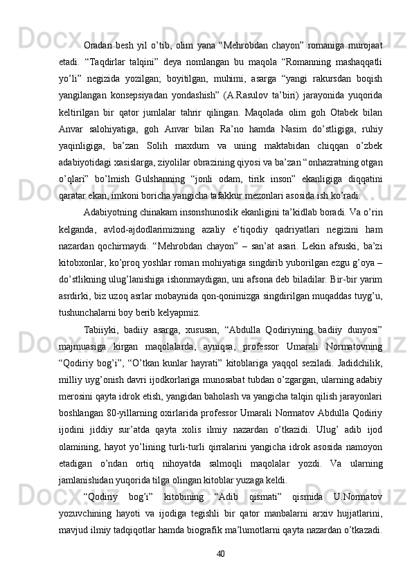 Oradan   besh   yil   о’tib,   olim   yana   “Mehrobdan   chayon”   romaniga   murojaat
etadi.   “Taqdirlar   talqini”   deya   nomlangan   bu   maqola   “Romanning   mashaqqatli
yо’li”   negizida   yozilgan;   boyitilgan,   muhimi,   asarga   “yangi   rakursdan   boqish
yangilangan   konsepsiyadan   yondashish”   (A.Rasulov   ta’biri)   jarayonida   yuqorida
keltirilgan   bir   qator   jumlalar   tahrir   qilingan.   Maqolada   olim   goh   Otabek   bilan
Anvar   salohiyatiga,   goh   Anvar   bilan   Ra’no   hamda   Nasim   dо’stligiga,   ruhiy
yaqinligiga,   ba’zan   Solih   maxdum   va   uning   maktabidan   chiqqan   о’zbek
adabiyotidagi xasislarga, ziyolilar obrazining qiyosi va ba’zan “onhazratning otgan
о’qlari”   bо’lmish   Gulshanning   “jonli   odam,   tirik   inson”   ekanligiga   diqqatini
qaratar ekan, imkoni boricha yangicha tafakkur mezonlari asosida ish kо’radi.
Adabiyotning chinakam insonshunoslik ekanligini ta’kidlab boradi. Va о’rin
kelganda,   avlod-ajdodlarimizning   azaliy   e’tiqodiy   qadriyatlari   negizini   ham
nazardan   qochirmaydi.   “Mehrobdan   chayon”   –   san’at   asari.   Lekin   afsuski,   ba’zi
kitobxonlar, kо’proq yoshlar roman mohiyatiga singdirib yuborilgan ezgu g’oya –
dо’stlikning ulug’lanishiga ishonmaydigan, uni afsona deb biladilar. Bir-bir yarim
asrdirki, biz uzoq asrlar mobaynida qon-qonimizga singdirilgan muqaddas tuyg’u,
tushunchalarni boy berib kelyapmiz.
Tabiiyki,   badiiy   asarga,   xususan,   “Abdulla   Qodiriyning   badiiy   dunyosi”
majmuasiga   kirgan   maqolalarda,   ayniqsa,   professor   Umarali   Normatovning
“Qodiriy   bog’i”,   “О’tkan   kunlar   hayrati”   kitoblariga   yaqqol   seziladi.   Jadidchilik,
milliy uyg’onish davri ijodkorlariga munosabat tubdan о’zgargan, ularning adabiy
merosini qayta idrok etish, yangidan baholash va yangicha talqin qilish jarayonlari
boshlangan 80-yillarning oxirlarida professor  Umarali Normatov Abdulla Qodiriy
ijodini   jiddiy   sur’atda   qayta   xolis   ilmiy   nazardan   о’tkazidi.   Ulug’   adib   ijod
olamining,   hayot   yо’lining   turli-turli   qirralarini   yangicha   idrok   asosida   namoyon
etadigan   о’ndan   ortiq   nihoyatda   salmoqli   maqolalar   yozdi.   Va   ularning
jamlanishidan yuqorida tilga olingan kitoblar yuzaga keldi.
“Qodiriy   bog’i”   kitobining   “Adib   qismati”   qismida   U.Normatov
yozuvchining   hayoti   va   ijodiga   tegishli   bir   qator   manbalarni   arxiv   hujjatlarini,
mavjud ilmiy tadqiqotlar hamda biografik ma’lumotlarni qayta nazardan о’tkazadi.
40 