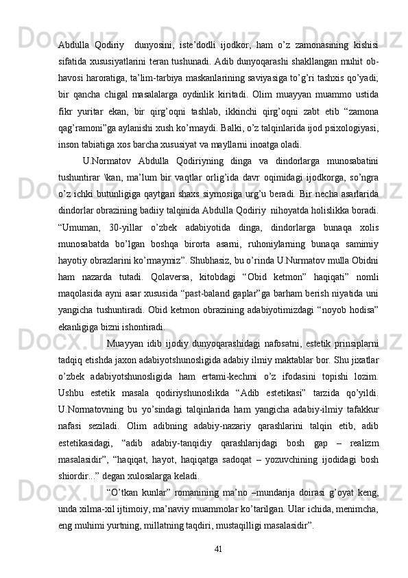 Abdulla   Qodiriy     dunyosini,   iste’dodli   ijodkor,   ham   о’z   zamonasining   kishisi
sifatida xususiyatlarini teran tushunadi. Adib dunyoqarashi shakllangan muhit ob-
havosi haroratiga, ta’lim-tarbiya maskanlarining saviyasiga tо’g’ri tashxis qо’yadi;
bir   qancha   chigal   masalalarga   oydinlik   kiritadi.   Olim   muayyan   muammo   ustida
fikr   yuritar   ekan,   bir   qirg’oqni   tashlab,   ikkinchi   qirg’oqni   zabt   etib   “zamona
qag’ramoni”ga aylanishi xush kо’rmaydi. Balki, о’z talqinlarida ijod psixologiyasi,
inson tabiatiga xos barcha xususiyat va mayllarni inoatga oladi.
U.Normatov   Abdulla   Qodiriyning   dinga   va   dindorlarga   munosabatini
tushuntirar   \kan,   ma’lum   bir   vaqtlar   orlig’ida   davr   oqimidagi   ijodkorga,   sо’ngra
о’z   ichki   butunligiga   qaytgan   shaxs   siymosiga   urg’u   beradi.   Bir   necha   asarlarida
dindorlar obrazining badiiy talqinida Abdulla Qodiriy  nihoyatda holislikka boradi.
“Umuman,   30-yillar   о’zbek   adabiyotida   dinga,   dindorlarga   bunaqa   xolis
munosabatda   bо’lgan   boshqa   birorta   asarni,   ruhoniylarning   bunaqa   samimiy
hayotiy obrazlarini kо’rmaymiz”. Shubhasiz, bu о’rinda U.Nurmatov mulla Obidni
ham   nazarda   tutadi.   Qolaversa,   kitobdagi   “Obid   ketmon”   haqiqati”   nomli
maqolasida ayni  asar  xususida “past-baland gaplar”ga barham berish niyatida uni
yangicha   tushuntiradi.   Obid   ketmon   obrazining   adabiyotimizdagi   “noyob   hodisa”
ekanligiga bizni ishontiradi.
Muayyan   idib   ijodiy   dunyoqarashidagi   nafosatni,   estetik   prinsiplarni
tadqiq etishda jaxon adabiyotshunosligida adabiy ilmiy maktablar bor. Shu jixatlar
о’zbek   adabiyotshunosligida   ham   ertami-kechmi   о’z   ifodasini   topishi   lozim.
Ushbu   estetik   masala   qodiriyshunoslikda   “Adib   estetikasi”   tarzida   qо’yildi.
U.Normatovning   bu   yо’sindagi   talqinlarida   ham   yangicha   adabiy-ilmiy   tafakkur
nafasi   seziladi.   Olim   adibning   adabiy-nazariy   qarashlarini   talqin   etib,   adib
estetikasidagi,   “adib   adabiy-tanqidiy   qarashlarijdagi   bosh   gap   –   realizm
masalasidir”,   “haqiqat,   hayot,   haqiqatga   sadoqat   –   yozuvchining   ijodidagi   bosh
shiordir...” degan xulosalarga keladi.
“О’tkan   kunlar”   romanining   ma’no   –mundarija   doirasi   g’oyat   keng,
unda xilma-xil ijtimoiy, ma’naviy muammolar kо’tarilgan. Ular ichida, menimcha,
eng muhimi yurtning, millatning taqdiri, mustaqilligi masalasidir”.
41