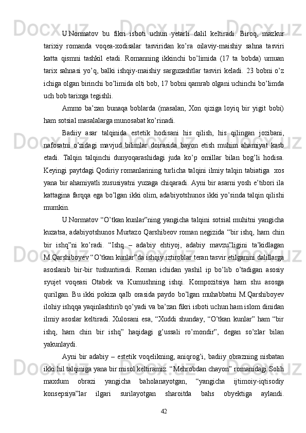 U.Normatov   bu   fikri   isboti   uchun   yetarli   dalil   keltiradi.   Biroq,   mazkur
tarixiy   romanda   voqea-xodisalar   tasviridan   kо’ra   oilaviy-maishiy   sahna   tasviri
katta   qismni   tashkil   etadi.   Romanning   ikkinchi   bо’limida   (17   ta   bobda)   umuan
tarix  sahnasi   yо’q,  balki  ishqiy-maishiy   sarguzashtlar  tasviri  keladi.  23  bobni  о’z
ichiga olgan birinchi bо’limida olti bob, 17 bobni qamrab olgani uchinchi bо’limda
uch bob tarixga tegishli. 
Ammo   ba’zan   bunaqa   boblarda   (masalan,   Xon   qiziga   loyiq   bir   yigit   bobi)
ham sotsial masalalarga munosabat kо’rinadi.
Badiiy   asar   talqinida   estetik   hodisani   his   qilish,   his   qilingan   jozibani,
nafosatni   о’zidagi   mavjud   bilimlar   doirasida   bayon   etish   muhim   ahamiyat   kasb
etadi.   Talqin   talqinchi   dunyoqarashidagi   juda   kо’p   omillar   bilan   bog’li   hodisa.
Keyingi paytdagi Qodiriy romanlarining turlicha talqini ilmiy talqin tabiatiga   xos
yana bir ahamiyatli xususiyatni yuzaga chiqaradi. Ayni bir asarni yosh e’tibori ila
kattagina farqqa ega bо’lgan ikki olim, adabiyotshunos ikki yо’sinda talqin qilishi
mumkin.
U.Normatov “О’tkan kunlar”ning yangicha talqini  sotsial  muhitni  yangicha
kuzatsa, adabiyotshunos Murtazo Qarshibeov roman negizida “bir  ishq, ham chin
bir   ishq”ni   kо’radi.   “Ishq   –   adabiy   ehtiyoj,   adabiy   mavzu”ligini   ta’kidlagan
M.Qarshiboyev “О’tkan kunlar”da ishqiy iztiroblar teran tasvir etilganini dalillarga
asoslanib   bir-bir   tushuntiradi.   Roman   ichidan   yashil   ip   bо’lib   о’tadigan   asosiy
syujet   voqeasi   Otabek   va   Kumushning   ishqi.   Kompozitsiya   ham   shu   asosga
qurilgan.   Bu   ikki   pokiza   qalb   orasida   paydo   bо’lgan   muhabbatni   M.Qarshiboyev
ilohiy ishqqa yaqinlashtirib qо’yadi va ba’zan fikri isboti uchun ham islom dinidan
ilmiy   asoslar   keltiradi.   Xulosani   esa,   “Xuddi   shunday,   “О’tkan   kunlar”   ham   “bir
ishq,   ham   chin   bir   ishq”   haqidagi   g’ussali   rо’mondir”,   degan   sо’zlar   bilan
yakunlaydi.
Ayni   bir  adabiy   –  estetik  voqelikning,  aniqrog’i,  badiiy  obrazning  nisbatan
ikki hil talqiniga yana bir misol keltiramiz. “Mehrobdan chayon” romanidagi Solih
maxdum   obrazi   yangicha   baholanayotgan,   “yangicha   ijtimoiy-iqtisodiy
konsepsiya”lar   ilgari   surilayotgan   sharoitda   bahs   obyektiga   aylandi.
42 