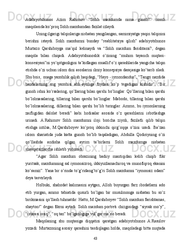 Adabiyotshunos   Azim   Rahimov   “Solih   maxdumda   nima   gunoh?”   nomli
maqolasida kо’proq Solih maxdumdan fazilat izlaydi.
Uning ilgarigi talqinlariga nisbatan yangilangan, samimiyatga yaqin talqinini
berishni   istaydi.   Solih   maxdumni   bunday   “reablitatsiya   qilish”   adabiyotshunos
Murtazo   Qarshiboyga   ma’qul   kelmaydi   va   “Solih   maxdum   farishtami?;   degan
maqola   bilan   chiqadi.   Adabiyotshunoslik   о’zining   “muhim   tayanch   nuqtasi-
konsesiyasi”ni yо’qotganligini ta’kidlagan muallif о’z qarashlarida yangicha talqin
etishda о’zi uchun islom dini asoslarini ilmiy konsepsiya darajasiga kо’tarib oladi.
Shu bois,  onaga yaxshilik qilish haqidagi, “Hayo - iymondandur”, “Tangri nazdida
bandalarning   eng   yaxshisi   ahli-ayoliga   foydasi   kо’p   tegadigan   kishidir”,   “Bir
gunoh ishni kо’rsalaring, qо’llaring bilan qarshi bо’linglar. Qо’llaring bilan qarshi
bо’lolmasalaring,   tillaring   bilan   qarshi   bо’linglar.   Mabodo,   tillaring   bilan   qarshi
bо’lolmasalaring,   dillaring   bilan   qarshi   bо’lib   turinglar.   Ammo,   bu   iymonlarning
zaifligidan   dalolat   beradi”   kabi   hodisalar   asosida   о’z   qarashlarini   isbotlashga
urinadi.   A.Rahimov   Solih   maxdumni   iloji   boricha   ziyoli,   fazilatli   qilib   talqin
etishga   intilsa,   M.Qarshiboyev   kо’proq   ikkinchi   qirg’oqqa   о’zini   uradi.   Ba’zan
islom   shariatida   juda   katta   gunoh   bо’lib   taqaladigan,   Abdulla   Qodiriyning   о’zi
qо’llashda   andisha   qilgan   ayrim   ta’birlarni   Solih   maxdumga   nisbatan
shavqatsizlarcha ishlatib yuboradi.
“Agar   Solih   maxdum   obrazining   badiiy   mantiqidan   kelib   chiqib   fikr
yuritsak, maxdumning sal iymonsizroq, ikkiyuzlamachiroq va munofiqroq ekanini
kо’ramiz”. Yana bir о’rinda tо’g’ridang’tо’g’ri Solih maxdumni “iymonsiz odam”
deya tasvirlaydi.
Holbuki,   shahodat   kalimasini   aytgan,   Alloh   buyurgan   farz   ibodatlarni   ado
etib   yurgan,   ammo   tabiatida   qusurli   bо’lgan   bir   musulmonga   nisbatan   bu   sо’z
birikmasini qо’llash tuhmatdir. Hatto, M.Qarshiboyev “Solih maxdum farishtamas,
shayton!” degan fikrni  aytadi. Solih maxdum portreti  chizgisidagi  “siyrak mо’y”,
“istarasi issiq”, “oq tan” bо’lganligiga vul’gar ma’no beradi.
Maqolaning   shu   nuqtasiga   diqqatini   qaratgan   adabiyotshunos   A.Rasulov
yozadi: Murtazoning asosiy qarashini tasdiqlagan holda, maqoladagi bitta nuqtada
43 