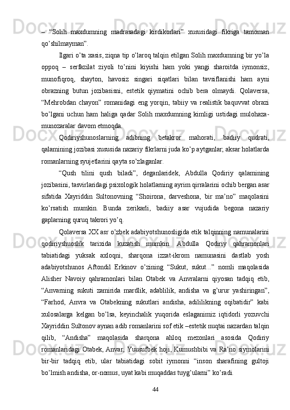 –   “Solih   maxdumning   madrasadagi   kirdikorlari”   xususidagi   fikriga   tamoman
qо’shilmayman”.
Ilgari о’ta xasis, ziqna tip о’laroq talqin etilgan Solih maxdumning bir yо’la
oppoq   –   serfazilat   ziyoli   tо’nini   kiyishi   ham   yoki   yangi   sharoitda   iymonsiz,
munofiqroq,   shayton,   havosiz   singari   siqatlari   bilan   tavsiflanishi   ham   ayni
obrazning   butun   jozibasisni,   estetik   qiymatini   ochib   bera   olmaydi.   Qolaversa,
“Mehrobdan   chayon”   romanidagi   eng   yorqin,   tabiiy   va   realistik   baquvvat   obrazi
bо’lgani   uchun   ham   haliga   qadar   Solih   maxdumning   kimligi   ustidagi   mulohaza-
munozaralar davom etmoqda.
Qodiriyshunoslarning   adibning   betakror   mahorati,   badiiy   qudrati,
qalamining jozibasi xususida nazariy fikrlarni juda kо’p aytganlar; aksar holatlarda
romanlarning syujetlarini qayta sо’zlaganlar.
“Qush   tilini   qush   biladi”,   deganlaridek,   Abdulla   Qodiriy   qalamining
jozibasini, tasvirlaridagi psixologik holatlarning ayrim qirralarini ochib bergan asar
sifatida   Xayriddin   Sultonovning   “Shoirona,   darveshona,   bir   ma’no”   maqolasini
kо’rsatish   mumkin.   Bunda   zerikarli,   badiiy   asar   vujudida   begona   nazariy
gaplarning quruq takrori yо’q.
Qolaversa XX asr о’zbek adabiyotshunosligida etik talqinning namunalarini
qodiriyshuoslik   tarixida   kuzatish   mumkin.   Abdulla   Qodiriy   qahramonlari
tabiatidagi   yuksak   axloqni,   sharqona   izzat-ikrom   namunasini   dastlab   yosh
adabiyotshunos   Aftondil   Erkinov   о’zining   “Sukut,   sukut...”   nomli   maqolasida
Alisher   Navoiy   qahramonlari   bilan   Otabek   va   Anvralarni   qiyosan   tadqiq   etib,
“Anvarning   sukuti   zamirida   mardlik,   adablilik,   andisha   va   g’urur   yashiringan”,
“Farhod,   Anvra   va   Otabekning   sukutlari   andisha,   adililikning   oqibatidir”   kabi
xulosalarga   kelgan   bо’lsa,   keyinchalik   yuqorida   eslaganimiz   iqtidorli   yozuvchi
Xayriddin Sultonov aynan adib romanlarini sof etik –estetik nuqtai nazardan talqin
qilib,   “Andisha”   maqolasida   sharqona   ahloq   mezonlari   asosida   Qodiriy
romanlaridagi   Otabek, Anvar,  Yuusufbek  hoji,  Kumushbibi   va Ra’no  siymolarini
bir-bir   tadqiq   etib,   ular   tabiatidagi   sobit   iymonni   “inson   sharafining   gultoji
bо’lmish andisha, or-nomus, uyat kabi muqaddas tuyg’ularni” kо’radi.
44 