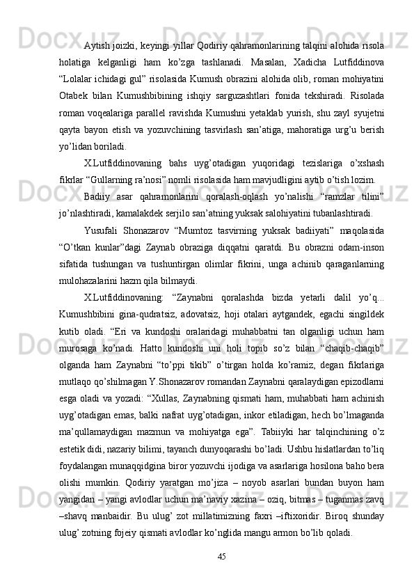 Aytish joizki, keyingi yillar Qodiriy qahramonlarining talqini alohida risola
holatiga   kelganligi   ham   kо’zga   tashlanadi.   Masalan,   Xadicha   Lutfiddinova
“Lolalar ichidagi gul” risolasida Kumush obrazini alohida olib, roman mohiyatini
Otabek   bilan   Kumushbibining   ishqiy   sarguzashtlari   fonida   tekshiradi.   Risolada
roman   voqealariga   parallel   ravishda   Kumushni   yetaklab   yurish,   shu   zayl   syujetni
qayta   bayon   etish   va   yozuvchining   tasvirlash   san’atiga,   mahoratiga   urg’u   berish
yо’lidan boriladi.
X.Lutfiddinovaning   bahs   uyg’otadigan   yuqoridagi   tezislariga   о’xshash
fikrlar “Gullarning ra’nosi” nomli risolasida ham mavjudligini aytib о’tish lozim.
Badiiy   asar   qahramonlarini   qoralash-oqlash   yо’nalishi   “ramzlar   tilini”
jо’nlashtiradi, kamalakdek serjilo san’atning yuksak salohiyatini tubanlashtiradi.
Yusufali   Shonazarov   “Mumtoz   tasvirning   yuksak   badiiyati”   maqolasida
“О’tkan   kunlar”dagi   Zaynab   obraziga   diqqatni   qaratdi.   Bu   obrazni   odam-inson
sifatida   tushungan   va   tushuntirgan   olimlar   fikrini,   unga   achinib   qaraganlarning
mulohazalarini hazm qila bilmaydi.
X.Lutfiddinovaning:   “Zaynabni   qoralashda   bizda   yetarli   dalil   yо’q...
Kumushbibini   gina-qudratsiz,   adovatsiz,   hoji   otalari   aytgandek,   egachi   singildek
kutib   oladi.   “Eri   va   kundoshi   oralaridagi   muhabbatni   tan   olganligi   uchun   ham
murosaga   kо’nadi.   Hatto   kundoshi   uni   holi   topib   sо’z   bilan   “chaqib-chaqib”
olganda   ham   Zaynabni   “tо’ppi   tikib”   о’tirgan   holda   kо’ramiz,   degan   fikrlariga
mutlaqo qо’shilmagan Y.Shonazarov romandan Zaynabni qaralaydigan epizodlarni
esga oladi  va yozadi:  “Xullas, Zaynabning qismati  ham, muhabbati ham  achinish
uyg’otadigan emas, balki nafrat uyg’otadigan, inkor etiladigan, hech bо’lmaganda
ma’qullamaydigan   mazmun   va   mohiyatga   ega”.   Tabiiyki   har   talqinchining   о’z
estetik didi, nazariy bilimi, tayanch dunyoqarashi bо’ladi. Ushbu hislatlardan tо’liq
foydalangan munaqqidgina biror yozuvchi ijodiga va asarlariga hosilona baho bera
olishi   mumkin.   Qodiriy   yaratgan   mо’jiza   –   noyob   asarlari   bundan   buyon   ham
yangidan – yangi avlodlar uchun ma’naviy xazina – oziq, bitmas – tuganmas zavq
–shavq   manbaidir.   Bu   ulug’   zot   millatimizning   faxri   –iftixoridir.   Biroq   shunday
ulug’ zotning fojeiy qismati avlodlar kо’nglida mangu armon bо’lib qoladi.
45 