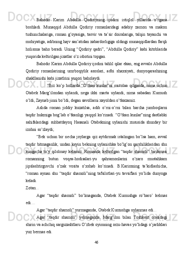 Bahodir   Karim   Abdulla   Qodiriyning   ijodini   istiqlol   yillarida   о’rgana
boshladi.   Munaqqid   Abdulla   Qodiriy   romanlaridagi   adabiy   zamon   va   makon
tushunchalariga,   roman   g’oyasiga,   tasvir   va   ta’sir   doiralariga,   talqin   tayanchi   va
mohiyatiga, adibning hajv san’atidan xabardorligiga oldingi munaqqidlardan farqli
holisona   baho  beradi.   Uning  “Qodiriy  qadri”,   “Abdulla   Qodiriy”   kabi   kitoblarida
yuqorida keltirilgan jixatlar о’z isbotini topgan.
Bahodir Karim Abdulla Qodiriy ijodini tahlil qilar ekan, eng avvalo Abdulla
Qodiriy   romanlarining   umrboqiylik   asoslari,   adbi   shaxsiyati,   dunyoqarashining
shakllanishi kabi jixatlrini yuqori baholaydi.
“Biz   kо’p   hollarda   “О’tkan   kunlar”ni   mutolaa   qilganda,   nima   uchun
Otabek   Marg’ilondan   uylandi,   nega   ikki   marta   uylandi,   nima   sabadan   Kumush
о’ldi, Zaynab jinni bо’ldi, degan savollarni xayoldan о’tkazamiz.
Aslida   roman   jiddiy   kuzatilsa,   adib   о’rni-о’rni   bilan   barcha   jumboqlarni
taqdir hukmiga bog’lab о’tkanligi yaqqol kо’rinadi. “О’tkan kunlar”ning dastlabki
sahifalaridagi   suhbatdayoq   Hasanali   Otabekning   uylanishi   xususida   shunday   bir
izohni sо’zlaydi;
“Bek   uchun   bir   necha   joylarga   qiz   aytdirmak   istalingan   bо’lsa   ham,   avval
taqdir bitmaganlik, undan keyin bekning uylanishka bо’lg’on qarshiliklaridan shu
kungacha   tо’y   qilolmay   kelamiz.   Romanda   keltirilgan   “taqdir   shamoli”   birikmasi
romanning   butun   voqea-hodisalari-yu   qahramonlarini   о’zaro   mustahkam
jipslashtirguvchi   о’zak   vosita   о’xshab   kо’rinadi.   B.Karimning   ta’kidlashicha,
“roman   aynan   shu   “taqdir   shamoli”ning   tafsilotlari-yu   tavsiflari   yо’lida   dunyoga
keladi. 
Zotan...
Agar   “taqdir   shamoli”   bо’lmaganda,   Otabek   Kumushga   rо’barо’   kelmas
edi....
Agar “taqdir shamoli” yurmaganda, Otabek Kumushga uylanmas edi...
Agar   “taqdir   shamoli”   yelmaganda,   Marg’ilon   bilan   Toshkent   orasidagi
shirin va achchiq sarguzashtlaru О’zbek oyimning orzu-havas yо’lidagi о’jarliklari
yuz bermas edi.
46 