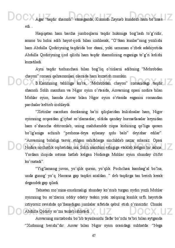 Agar   “taqdir   shamoli”   esmaganda,   Kumush   Zaynab   kundosh   ham   bо’lmas
edi...
Haqiqatan   ham   barcha   jumboqlarni   taqdir   hukmiga   bog’lash   tо’g’ridir,
ammo   bu   holni   adib   hayot-ijodi   bilan   izohlasak,   “О’tkan   kunlar”ning   yozilishi
ham   Abdulla   Qodiriyning   taqdirida   bor   ekani,   yoki   umuman   о’zbek   adabiyotida
Abdulla   Qodiriyning   ijod   qilishi   ham   taqdir   shamolining   esganiga   tо’g’ri   kelishi
kuzatiladi.
Ayni   taqdir   tushunchasi   bilan   bog’liq   о’rinlarni   adibning   “Mehrobdan
chayon” romani qahramonlari olamida ham kuzatish mumkin.
B.Karimning   tahliliga   kо’ra,   “Mehrobdan   chayon”   romanidagi   taqdir
shamoli   Solih   maxdum   va   Nigor   oyim   о’rtasida,   Anvarning   opasi   nodira   bilan
Mohlar   oyim,   hamda   Anvar   bilan   Nigor   oyim   о’rtasida   esganini   romandan
parchalar keltirib izohlaydi.
“Xotinlar   maxdum   domlaning   ba’zi   qiliqlaridan   kulishsalar   ham,   Nigor
oyimning   orqasidan   g’iybat   sо’zlamaslar,   oldida   qanday   hurmatlasalar   keynidan
ham   о’shancha   ehtiromlab,   uning   mahdumdek   ziqna   kishining   qо’liga   qaram
bо’lg’aniga   achinib   “peshona-deya   aylanay   qolu   balo”   deyishar   edilar”.
“Anvarning   bolaligi   tasvir   etilgan   sahifalarga   sinchiklab   nazar   solamiz.   Opasi
Nodira nochorlik oqibatidan uni Solih maxdum eshigiga etaklab kelgan bir sahna.
Yordam   ilinjida   ostona   hatlab   kelgan   Nodiraga   Mohlar   oyim   shunday   iltifot
kо’rsatadi”.
“Yig’lamang   juvon,   yо’qlik   qursin,   yо’qlik.   Pochchasi   kambag’al   bо’lsa,
unda   gunog’   yо’q.   Hamma   gap   taqdiri   azaldan...”   deb   taqdirga   tan   berish   kerak
degandek gap qiladi.
Tabiatan mо’mina-muslimaligi shunday kо’rinib turgan oydin yuzli Mohlar
oyimning   bu   sо’zlarini   oddiy   odatiy   taskin   yoki   xalqning   kunlik   urfli   hayotida
ixtiyorsiz   ravishda   qо’llanadigan   jumlalar   sifatida   qabul   etish   о’rinsizdir.   Chunki
Abdulla Qodiriy sо’zni tanlab ishlatadi.
Anvarning mirzaboshi bо’lib tayinlanishi Safar bо’zchi ta’bri bilan aytganda
“Xudoning   berishi”dir.   Anvar   bilan   Nigor   oyim   orasidagi   suhbatda:   “Nega
47 