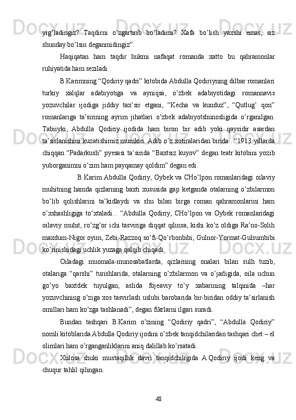 yig’ladingiz?   Taqdirni   о’zgartirib   bо’ladimi?   Xafa   bо’lish   yaxshi   emas,   siz
shunday bо’lsin deganmidingiz”.
Haqiqatan   ham   taqdir   hukmi   nafaqat   romanda   xatto   bu   qahramonlar
ruhiyatida ham seziladi.
B.Karimning “Qodiriy qadri” kitobida Abdulla Qodiriyning dilbar romanlari
turkiy   xalqlar   adabiyotiga   va   ayniqsa,   о’zbek   adabiyotidagi   romannavis
yozuvchilar   ijodiga   jiddiy   tax’sir   etgani,   “Kecha   va   kunduz”,   “Qutlug’   qon”
romanlariga   ta’sirining   ayrim   jihatlari   о’zbek   adabiyotshunosligida   о’rganilgan.
Tabiiyki,   Abdulla   Qodiriy   ijodida   ham   biron   bir   adib   yoki   qaysidir   asardan
ta’sirlanishini kuzatishimiz mumkin. Adib о’z xotiralaridan birida.. “1913 yillarda
chiqqan “Padarkush” pyesasi  ta’sirida “Baxtsiz kuyov” degan teatr  kitobini yozib
yuborganimni о’zim ham payqamay qoldim” degan edi.
B.Karim Abdulla Qodiriy, Oybek va CHо’lpon romanlaridagi oilaviy
muhitning   hamda   qizlarning   baxti   xususida   gap   ketganda   otalarning   о’zbilarmon
bо’lib   qolishlarini   ta’kidlaydi   va   shu   bilan   birga   roman   qahramonlarini   ham
о’xshashligiga   tо’xtaladi...   “Abdulla   Qodiriy,   CHо’lpon   va   Oybek   romanlaridagi
oilaviy muhit, rо’zg’or ichi tasviriga diqqat qilinsa, kishi kо’z oldiga Ra’no-Solih
maxdum-Nigor oyim, Zebi-Razzoq sо’fi-Qо’rbonbibi, Gulnor-Yormat-Gulsumbibi
kо’rinishidagi uchlik yuzaga qalqib chiqadi.
Oiladagi   muomala-munosabatlarda,   qizlarning   onalari   bilan   sulh   tuzib,
otalariga   “qarshi”   turishlarida,   otalarning   о’zbilarmon   va   о’jarligida,   oila   uchun
gо’yo   baxtdek   tuyulgan,   aslida   fojeaviy   tо’y   xabarining   talqinida   –har
yozuvchining о’ziga xos tasvirlash uslubi barobarida bir-biridan oddiy ta’sirlanish
omillari ham kо’zga tashlanadi”, degan fikrlarni ilgari suradi.
Bundan   tashqari   B.Karim   о’zining   “Qodiriy   qadri”,   “Abdulla   Qodiriy”
nomli kitoblarida Abdulla Qodiriy ijodini о’zbek tanqidchilaridan tashqari chet – el
olimlari ham о’rganganliklarini aniq dalillab kо’rsatadi. 
Xulosa   shuki   mustaqillik   davri   tanqidchiligida   A.Qodiriy   ijodi   keng   va
chuqur tahlil qilingan.
48