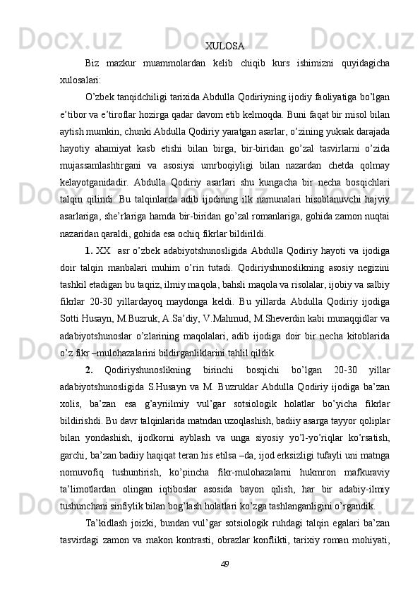 XULOSA
Biz   mazkur   muammolardan   kelib   chiqib   kurs   ishimizni   quyidagicha
xulosalari:
О’zbek tanqidchiligi tarixida Abdulla Qodiriyning ijodiy faoliyatiga bо’lgan
e’tibor va e’tiroflar hozirga qadar davom etib kelmoqda. Buni faqat bir misol bilan
aytish mumkin, chunki Abdulla Qodiriy yaratgan asarlar, о’zining yuksak darajada
hayotiy   ahamiyat   kasb   etishi   bilan   birga,   bir-biridan   gо’zal   tasvirlarni   о’zida
mujassamlashtirgani   va   asosiysi   umrboqiyligi   bilan   nazardan   chetda   qolmay
kelayotganidadir.   Abdulla   Qodiriy   asarlari   shu   kungacha   bir   necha   bosqichlari
talqin   qilindi.   Bu   talqinlarda   adib   ijodining   ilk   namunalari   hisoblanuvchi   hajviy
asarlariga, she’rlariga hamda bir-biridan gо’zal romanlariga, gohida zamon nuqtai
nazaridan qaraldi, gohida esa ochiq fikrlar bildirildi.
1.   XX     asr   о’zbek   adabiyotshunosligida   Abdulla   Qodiriy   hayoti   va   ijodiga
doir   talqin   manbalari   muhim   о’rin   tutadi.   Qodiriyshunoslikning   asosiy   negizini
tashkil etadigan bu taqriz, ilmiy maqola, bahsli maqola va risolalar, ijobiy va salbiy
fikrlar   20-30   yillardayoq   maydonga   keldi.   Bu   yillarda   Abdulla   Qodiriy   ijodiga
Sotti Husayn, M.Buzruk, A.Sa’diy, V.Mahmud, M.Sheverdin kabi munaqqidlar va
adabiyotshunoslar   о’zlarining   maqolalari,   adib   ijodiga   doir   bir   necha   kitoblarida
о’z fikr –mulohazalarini bildirganliklarini tahlil qildik. 
2.   Qodiriyshunoslikning   birinchi   bosqichi   bо’lgan   20-30   yillar
adabiyotshunosligida   S.Husayn   va   M.   Buzruklar   Abdulla   Qodiriy   ijodiga   ba’zan
xolis,   ba’zan   esa   g’ayriilmiy   vul’gar   sotsiologik   holatlar   bо’yicha   fikrlar
bildirishdi. Bu davr talqinlarida matndan uzoqlashish, badiiy asarga tayyor qoliplar
bilan   yondashish,   ijodkorni   ayblash   va   unga   siyosiy   yо’l-yо’riqlar   kо’rsatish,
garchi, ba’zan badiiy haqiqat teran his etilsa –da, ijod erksizligi tufayli uni matnga
nomuvofiq   tushuntirish,   kо’pincha   fikr-mulohazalarni   hukmron   mafkuraviy
ta’limotlardan   olingan   iqtiboslar   asosida   bayon   qilish,   har   bir   adabiy-ilmiy
tushunchani sinfiylik bilan bog’lash holatlari kо’zga tashlanganligini о’rgandik.
Ta’kidlash   joizki,   bundan   vul’gar   sotsiologik   ruhdagi   talqin   egalari   ba’zan
tasvirdagi   zamon   va   makon   kontrasti,   obrazlar   konflikti,   tarixiy   roman   mohiyati,
49