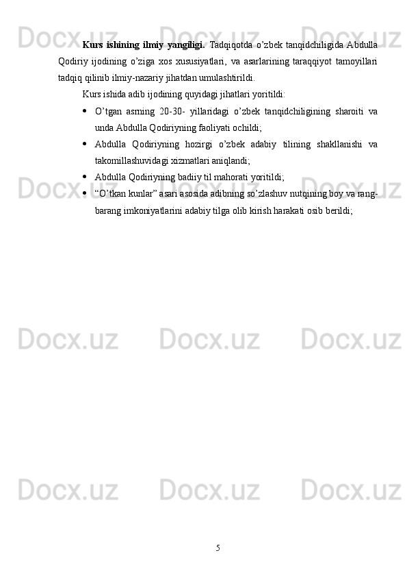 Kurs   ishining   ilmiy   yangiligi.   Tadqiqotda   о’zbek   tanqidchiligida   Abdulla
Qodiriy   ijodining   о’ziga   xos   xususiyatlari,   va   asarlarining   taraqqiyot   tamoyillari
tadqiq qilinib ilmiy-nazariy jihatdan umulashtirildi.
Kurs ishida adib ijodining quyidagi jihatlari yoritildi:
 О’tgan   asrning   20-30-   yillaridagi   о’zbek   tanqidchiligining   sharoiti   va
unda Abdulla Qodiriyning faoliyati ochildi;
 Abdulla   Qodiriyning   hozirgi   о’zbek   adabiy   tilining   shakllanishi   va
takomillashuvidagi xizmatlari aniqlandi;
 Abdulla Qodiriyning badiiy til mahorati yoritildi;
 “О’tkan kunlar” asari asosida adibning sо’zlashuv nutqining boy va rang-
barang imkoniyatlarini adabiy tilga olib kirish harakati osib berildi;
5 