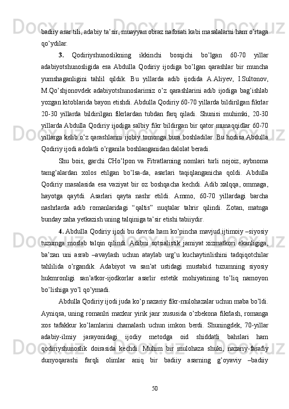 badiiy asar tili, adabiy ta’sir, muayyan obraz nafosati kabi masalalarni ham о’rtaga
qо’ydilar.
3.   Qodiriyshunoslikning   ikkinchi   bosqichi   bо’lgan   60-70   yillar
adabiyotshunosligida   esa   Abdulla   Qodiriy   ijodiga   bо’lgan   qarashlar   bir   muncha
yumshaganligini   tahlil   qildik.   Bu   yillarda   adib   ijodida   A.Aliyev,   I.Sultonov,
M.Qо’shjonovdek   adabiyotshunoslarimiz   о’z   qarashlarini   adib   ijodiga   bag’ishlab
yozgan kitoblarida bayon etishdi. Abdulla Qodiriy 60-70 yillarda bildirilgan fikrlar
20-30   yillarda   bildirilgan   fikrlardan   tubdan   farq   qiladi.   Shunisi   muhimki,   20-30
yillarda Abdulla Qodiriy ijodiga salbiy fikr bildirgan bir qator munaqqidlar 60-70
yillarga kelib о’z qarashlarini ijobiy tomonga bura boshladilar. Bu hodisa Abdulla
Qodiriy ijodi adolatli о’rganila boshlanganidan dalolat beradi.
Shu   bois,   garchi   CHо’lpon   va   Fitratlarning   nomlari   turli   nojoiz,   aybnoma
tamg’alardan   xolos   etilgan   bо’lsa-da,   asarlari   taqiqlanganicha   qoldi.   Abdulla
Qodiriy   masalasida   esa   vaziyat   bir   oz   boshqacha   kechdi.   Adib   xalqqa,   ommaga,
hayotga   qaytdi.   Asarlari   qayta   nashr   etildi.   Ammo,   60-70   yillardagi   barcha
nashrlarda   adib   romanlaridagi   “qaltis”   nuqtalar   tahrir   qilindi.   Zotan,   matnga
bunday zaha yetkazish uning talqiniga ta’sir etishi tabiiydir.
4.  Abdulla Qodiriy ijodi bu davrda ham kо’pincha mavjud ijtimoiy –siyosiy
tuzumga   moslab   talqin   qilindi.   Adibni   sotsialistik   jamiyat   xizmatkori   ekanligiga,
ba’zan   uni   asrab   –avaylash   uchun   ataylab   urg’u   kuchaytirilishini   tadqiqotchilar
tahlilida   о’rgandik.   Adabiyot   va   san’at   ustidagi   mustabid   tuzumning   siyosiy
hukmronligi   san’atkor-ijodkorlar   asarlir   estetik   mohiyatining   tо’liq   namoyon
bо’lishiga yо’l qо’ymadi.
Abdulla Qodiriy ijodi juda kо’p nazariy fikr-mulohazalar uchun maba bо’ldi.
Ayniqsa,  uning romanlri   mazkur  yirik janr  xususida   о’zbekona  fikrlash,  romanga
xos   tafakkur   kо’lamlarini   chamalash   uchun   imkon   berdi.   Shuningdek,   70-yillar
adabiy-ilmiy   jarayonidagi   ijodiy   metodga   oid   shiddatli   bahslari   ham
qodiriyshunoslik   doirasida   kechdi.   Muhim   bir   mulohaza   shuki,   nazariy-fasafiy
dunyoqarashi   farqli   olimlar   aniq   bir   badiiy   asarning   g’oyaviy   –badiiy
50 