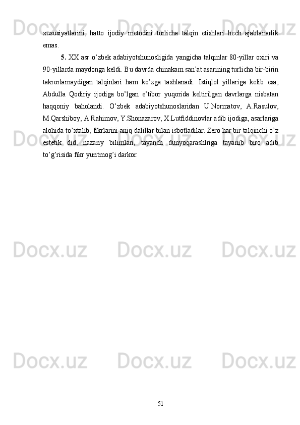 xususiyatlarini,   hatto   ijodiy   metodini   turlicha   talqin   etishlari   hech   ajablanarlik
emas.
5.   XX asr  о’zbek adabiyotshunosligida  yangicha talqinlar  80-yillar  oxiri va
90-yillarda maydonga keldi. Bu davrda chinakam san’at asarining turlicha bir-birin
takrorlamaydigan   talqinlari   ham   kо’zga   tashlanadi.   Istiqlol   yillariga   kelib   esa,
Abdulla   Qodiriy   ijodiga   bо’lgan   e’tibor   yuqorida   keltirilgan   davrlarga   nisbatan
haqqoniy   baholandi.   О’zbek   adabiyotshunoslaridan   U.Normatov,   A.Rasulov,
M.Qarshiboy, A.Rahimov, Y.Shonazarov, X.Lutfiddinovlar adib ijodiga, asarlariga
alohida tо’xtalib, fikrlarini aniq dalillar bilan isbotladilar. Zero har bir talqinchi о’z
estetik   did,   nazariy   bilimlari,   tayanch   dunyoqarashlriga   tayanib   biro   adib
tо’g’risida fikr yuritmog’i darkor.
51 