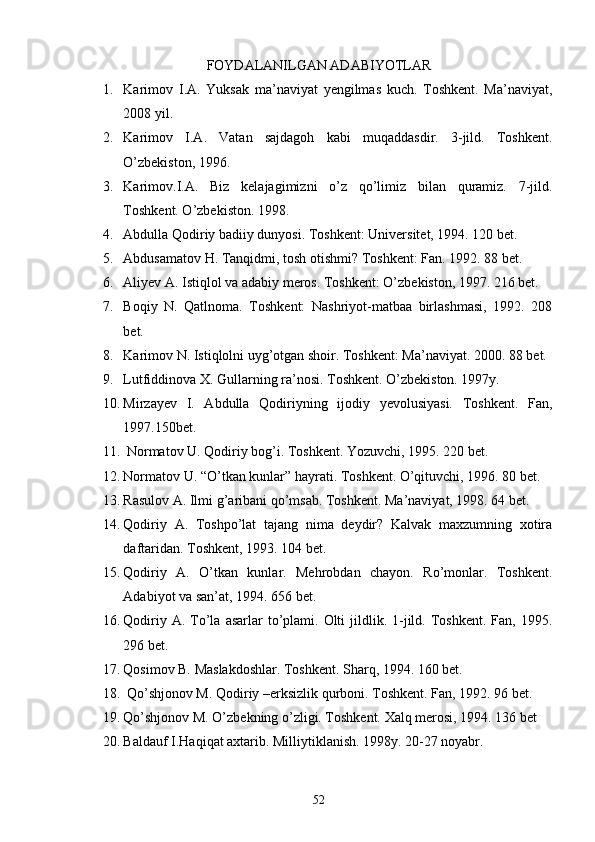 FOYDALANILGAN ADABIYOTLAR
1. Karimov   I.A.   Yuksak   ma’naviyat   yengilmas   kuch.   Toshkent.   Ma’naviyat,
2008 yil.
2. Karimov   I.A.   Vatan   sajdagoh   kabi   muqaddasdir.   3-jild.   Toshkent.
О’zbekiston, 1996.
3. Karimov.I.A.   Biz   kelajagimizni   о’z   qо’limiz   bilan   quramiz.   7-jild.
Toshkent. О’zbekiston. 1998.
4. Abdulla Qodiriy badiiy dunyosi. Toshkent: Universitet, 1994. 120 bet.
5. Abdusamatov H. Tanqidmi, tosh otishmi? Toshkent: Fan. 1992. 88 bet.
6. Aliyev A. Istiqlol va adabiy meros. Toshkent: О’zbekiston, 1997. 216 bet.
7. Boqiy   N.   Qatlnoma.   Toshkent:   Nashriyot-matbaa   birlashmasi,   1992.   208
bet.
8. Karimov N. Istiqlolni uyg’otgan shoir. Toshkent: Ma’naviyat. 2000. 88 bet.
9. Lutfiddinova X. Gullarning ra’nosi. Toshkent. О’zbekiston. 1997y.
10. Mirzayev   I.   Abdulla   Qodiriyning   ijodiy   yevolusiyasi.   Toshkent.   Fan,
1997.150bet.
11.  Normatov U. Qodiriy bog’i. Toshkent. Yozuvchi, 1995. 220 bet.
12. Normatov U. “О’tkan kunlar” hayrati. Toshkent. О’qituvchi, 1996. 80 bet.
13. Rasulov A. Ilmi g’aribani qо’msab. Toshkent. Ma’naviyat, 1998. 64 bet.
14. Qodiriy   A.   Toshpо’lat   tajang   nima   deydir?   Kalvak   maxzumning   xotira
daftaridan. Toshkent, 1993. 104 bet.
15. Qodiriy   A.   О’tkan   kunlar.   Mehrobdan   chayon.   Rо’monlar.   Toshkent.
Adabiyot va san’at, 1994. 656 bet.
16. Qodiriy  A. Tо’la  asarlar   tо’plami.  Olti   jildlik.  1-jild.  Toshkent.  Fan,  1995.
296 bet.
17. Qosimov B. Maslakdoshlar. Toshkent. Sharq, 1994. 160 bet.
18.  Qо’shjonov M. Qodiriy –erksizlik qurboni. Toshkent. Fan, 1992. 96 bet.
19. Qо’shjonov M. О’zbekning о’zligi. Toshkent. Xalq merosi, 1994. 136 bet
20. Baldauf I.Haqiqat axtarib. Milliytiklanish. 1998y. 20-27 noyabr.
52