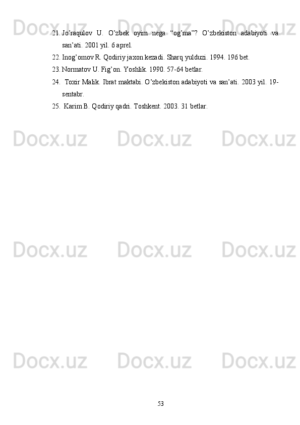21. Jо’raqulov   U.   О’zbek   oyim   nega   “og’ma”?   О’zbekiston   adabiyoti   va
san’ati. 2001 yil. 6 aprel.
22. Inog’omov R. Qodiriy jaxon kezadi. Sharq yulduzi. 1994. 196 bet.
23. Normatov U. Fig’on. Yoshlik. 1990. 57-64 betlar.
24.  Toxir Malik. Ibrat maktabi. О’zbekiston adabiyoti va san’ati. 2003 yil. 19-
sentabr.
25.  Karim B. Qodiriy qadri. Toshkent. 2003. 31 betlar.
53 