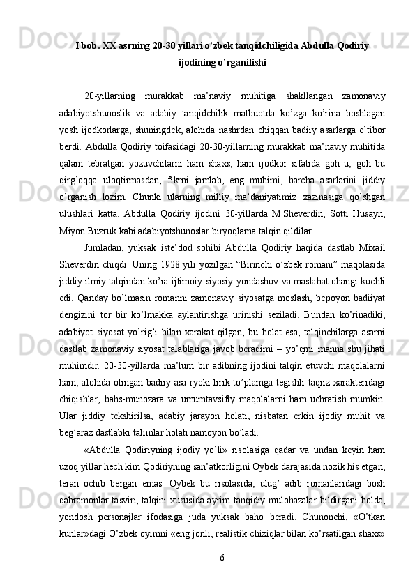 I bob. XX asrning 20-30 yillari о’zbek tanqidchiligida Abdulla Qodiriy
ijodining о’rganilishi
20-yillarning   murakkab   ma’naviy   muhitiga   shakllangan   zamonaviy
adabiyotshunoslik   va   adabiy   tanqidchilik   matbuotda   kо’zga   kо’rina   boshlagan
yosh   ijodkorlarga,   shuningdek,   alohida   nashrdan   chiqqan   badiiy   asarlarga   e’tibor
berdi.   Abdulla   Qodiriy   toifasidagi   20-30-yillarning   murakkab   ma’naviy   muhitida
qalam   tebratgan   yozuvchilarni   ham   shaxs,   ham   ijodkor   sifatida   goh   u,   goh   bu
qirg’oqqa   uloqtirmasdan,   fikrni   jamlab,   eng   muhimi,   barcha   asarlarini   jiddiy
о’rganish   lozim.   Chunki   ularning   milliy   ma’daniyatimiz   xazinasiga   qо’shgan
ulushlari   katta.   Abdulla   Qodiriy   ijodini   30-yillarda   M.Sheverdin,   Sotti   Husayn,
Miyon Buzruk kabi adabiyotshunoslar biryoqlama talqin qildilar.
Jumladan,   yuksak   iste’dod   sohibi   Abdulla   Qodiriy   haqida   dastlab   Mixail
Sheverdin chiqdi. Uning 1928 yili yozilgan “Birinchi о’zbek romani” maqolasida
jiddiy ilmiy talqindan kо’ra ijtimoiy-siyosiy yondashuv va maslahat ohangi kuchli
edi.   Qanday   bо’lmasin   romanni   zamonaviy   siyosatga   moslash,   bepoyon   badiiyat
dengizini   tor   bir   kо’lmakka   aylantirishga   urinishi   seziladi.   Bundan   kо’rinadiki,
adabiyot   siyosat   yо’rig’i   bilan   xarakat   qilgan,   bu   holat   esa,   talqinchilarga   asarni
dastlab   zamonaviy   siyosat   talablariga   javob   beradimi   –   yо’qmi   manna   shu   jihati
muhimdir.   20-30-yillarda   ma’lum   bir   adibning   ijodini   talqin   etuvchi   maqolalarni
ham, alohida olingan badiiy asa ryoki lirik tо’plamga tegishli  taqriz xarakteridagi
chiqishlar,   bahs-munozara   va   umumtavsifiy   maqolalarni   ham   uchratish   mumkin.
Ular   jiddiy   tekshirilsa,   adabiy   jarayon   holati,   nisbatan   erkin   ijodiy   muhit   va
beg’araz dastlabki taliinlar holati namoyon bо’ladi.
«Abdulla   Qodiriyning   ijodiy   yо’li»   risolasiga   qadar   va   undan   keyin   ham
uzoq yillar hech kim Qodiriyning san’atkorligini Oybek darajasida nozik his etgan,
teran   ochib   bergan   emas.   Oybek   bu   risolasida,   ulug’   adib   romanlaridagi   bosh
qahramonlar tasviri, talqini xususida ayrim tanqidiy mulohazalar bildirgani holda,
yondosh   personajlar   ifodasiga   juda   yuksak   baho   beradi.   Chunonchi,   «О’tkan
kunlar»dagi О’zbek oyimni «eng jonli, realistik chiziqlar bilan kо’rsatilgan shaxs»
6 