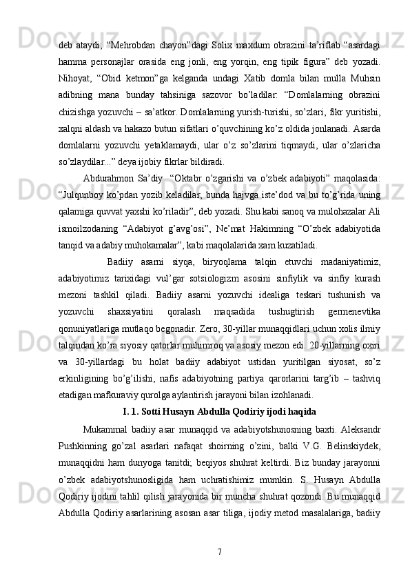 deb   ataydi;   “Mehrobdan   chayon”dagi   Solix   maxdum   obrazini   ta’riflab   “asardagi
hamma   personajlar   orasida   eng   jonli,   eng   yorqin,   eng   tipik   figura”   deb   yozadi.
Nihoyat,   “Obid   ketmon”ga   kelganda   undagi   Xatib   domla   bilan   mulla   Muhsin
adibning   mana   bunday   tahsiniga   sazovor   bо’ladilar:   “Domlalarning   obrazini
chizishga yozuvchi – sa’atkor. Domlalarning yurish-turishi, sо’zlari, fikr yuritishi,
xalqni aldash va hakazo butun sifatlari о’quvchining kо’z oldida jonlanadi. Asarda
domlalarni   yozuvchi   yetaklamaydi,   ular   о’z   sо’zlarini   tiqmaydi,   ular   о’zlaricha
sо’zlaydilar...” deya ijobiy fikrlar bildiradi.
Abdurahmon   Sa’diy     “Oktabr   о’zgarishi   va   о’zbek   adabiyoti”   maqolasida:
“Julqunboy kо’pdan yozib keladilar, bunda hajvga iste’dod  va bu tо’g’rida uning
qalamiga quvvat yaxshi kо’riladir”, deb yozadi. Shu kabi sanoq va mulohazalar Ali
ismoilzodaning   “Adabiyot   g’avg’osi”,   Ne’mat   Hakimning   “О’zbek   adabiyotida
tanqid va adabiy muhokamalar”, kabi maqolalarida xam kuzatiladi.
Badiiy   asarni   siyqa,   biryoqlama   talqin   etuvchi   madaniyatimiz,
adabiyotimiz   tarixidagi   vul’gar   sotsiologizm   asosini   sinfiylik   va   sinfiy   kurash
mezoni   tashkil   qiladi.   Badiiy   asarni   yozuvchi   idealiga   teskari   tushunish   va
yozuvchi   shaxsiyatini   qoralash   maqsadida   tushugtirish   germenevtika
qonuniyatlariga mutlaqo begonadir. Zero, 30-yillar munaqqidlari uchun xolis ilmiy
talqindan kо’ra siyosiy qatorlar muhimroq va asosiy mezon edi. 20-yillarning oxiri
va   30-yillardagi   bu   holat   badiiy   adabiyot   ustidan   yuritilgan   siyosat,   sо’z
erkinligining   bо’g’ilishi,   nafis   adabiyotning   partiya   qarorlarini   targ’ib   –   tashviq
etadigan mafkuraviy qurolga aylantirish jarayoni bilan izohlanadi.
I.  1. Sotti Husayn Abdulla Qodiriy ijodi haqida
Mukammal   badiiy   asar   munaqqid   va   adabiyotshunosning   baxti.   Aleksandr
Pushkinning   gо’zal   asarlari   nafaqat   shoirning   о’zini,   balki   V.G.   Belinskiydek,
munaqqidni   ham   dunyoga   tanitdi;   beqiyos   shuhrat   keltirdi.   Biz   bunday   jarayonni
о’zbek   adabiyotshunosligida   ham   uchratishimiz   mumkin.   S.   Husayn   Abdulla
Qodiriy ijodini tahlil qilish jarayonida bir muncha shuhrat qozondi. Bu munaqqid
Abdulla Qodiriy asarlarining asosan  asar  tiliga, ijodiy metod masalalariga, badiiy
7