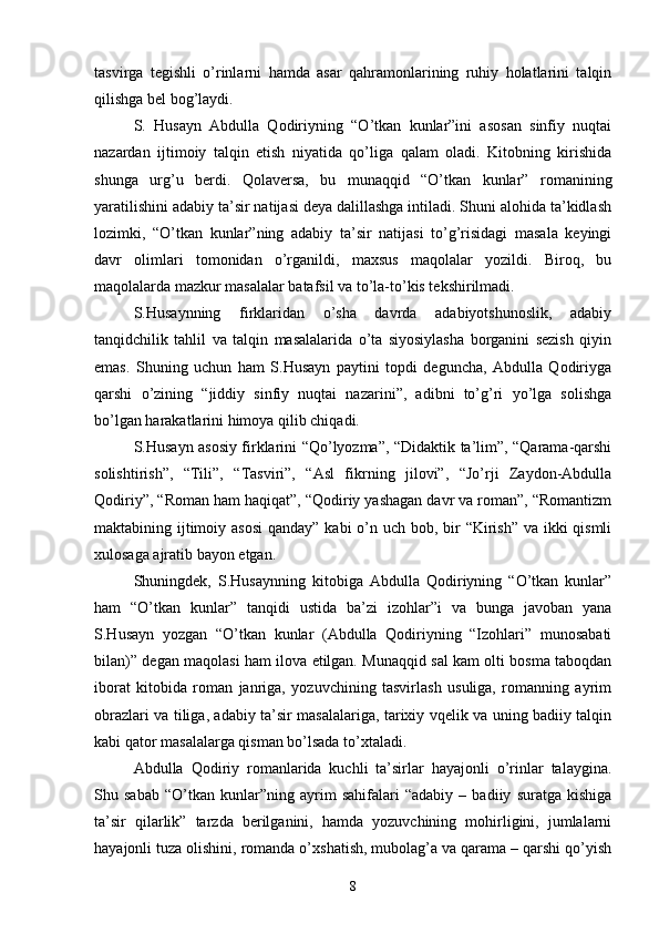 tasvirga   tegishli   о’rinlarni   hamda   asar   qahramonlarining   ruhiy   holatlarini   talqin
qilishga bel bog’laydi.
S.   Husayn   Abdulla   Qodiriyning   “О’tkan   kunlar”ini   asosan   sinfiy   nuqtai
nazardan   ijtimoiy   talqin   etish   niyatida   qо’liga   qalam   oladi.   Kitobning   kirishida
shunga   urg’u   berdi.   Qolaversa,   bu   munaqqid   “О’tkan   kunlar”   romanining
yaratilishini adabiy ta’sir natijasi deya dalillashga intiladi. Shuni alohida ta’kidlash
lozimki,   “О’tkan   kunlar”ning   adabiy   ta’sir   natijasi   tо’g’risidagi   masala   keyingi
davr   olimlari   tomonidan   о’rganildi,   maxsus   maqolalar   yozildi.   Biroq,   bu
maqolalarda mazkur masalalar batafsil va tо’la-tо’kis tekshirilmadi.
S.Husaynning   firklaridan   о’sha   davrda   adabiyotshunoslik,   adabiy
tanqidchilik   tahlil   va   talqin   masalalarida   о’ta   siyosiylasha   borganini   sezish   qiyin
emas.   Shuning   uchun   ham   S.Husayn   paytini   topdi   deguncha,   Abdulla   Qodiriyga
qarshi   о’zining   “jiddiy   sinfiy   nuqtai   nazarini”,   adibni   tо’g’ri   yо’lga   solishga
bо’lgan harakatlarini himoya qilib chiqadi.
S.Husayn asosiy firklarini “Qо’lyozma”, “Didaktik ta’lim”, “Qarama-qarshi
solishtirish”,   “Tili”,   “Tasviri”,   “Asl   fikrning   jilovi”,   “Jо’rji   Zaydon-Abdulla
Qodiriy”, “Roman ham haqiqat”, “Qodiriy yashagan davr va roman”, “Romantizm
maktabining ijtimoiy asosi  qanday” kabi о’n uch bob, bir  “Kirish”  va ikki  qismli
xulosaga ajratib bayon etgan.
Shuningdek,   S.Husaynning   kitobiga   Abdulla   Qodiriyning   “О’tkan   kunlar”
ham   “О’tkan   kunlar”   tanqidi   ustida   ba’zi   izohlar”i   va   bunga   javoban   yana
S.Husayn   yozgan   “О’tkan   kunlar   (Abdulla   Qodiriyning   “Izohlari”   munosabati
bilan)” degan maqolasi ham ilova etilgan. Munaqqid sal kam olti bosma taboqdan
iborat   kitobida   roman   janriga,   yozuvchining   tasvirlash   usuliga,   romanning   ayrim
obrazlari va tiliga, adabiy ta’sir masalalariga, tarixiy vqelik va uning badiiy talqin
kabi qator masalalarga qisman bо’lsada tо’xtaladi.
Abdulla   Qodiriy   romanlarida   kuchli   ta’sirlar   hayajonli   о’rinlar   talaygina.
Shu   sabab   “О’tkan   kunlar”ning   ayrim   sahifalari   “adabiy   –   badiiy   suratga   kishiga
ta’sir   qilarlik”   tarzda   berilganini,   hamda   yozuvchining   mohirligini,   jumlalarni
hayajonli tuza olishini, romanda о’xshatish, mubolag’a va qarama – qarshi qо’yish
8 