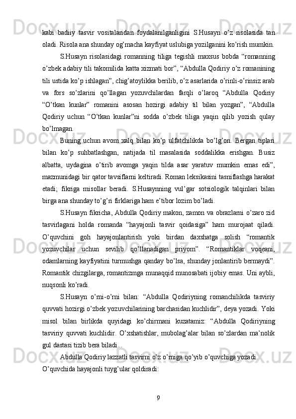 kabi   badiiy   tasvir   vositalaridan   foydalanilganligini   S.Husayn   о’z   risolasida   tan
oladi. Risola ana shunday og’macha kayfiyat uslubiga yozilganini kо’rish mumkin.
S.Husayn   risolasidagi   romanning   tiliga   tegishli   maxsus   bobda   “romanning
о’zbek adabiy tili takomilida katta xizmati bor”, “Abdulla Qodiriy о’z romanining
tili ustida kо’p ishlagan”, chig’atoylikka berilib, о’z asarlarida о’rinli-о’rinsiz arab
va   fors   sо’zlarini   qо’llagan   yozuvchilardan   farqli   о’laroq   “Abdulla   Qodiriy
“О’tkan   kunlar”   romanini   asosan   hozirgi   adabiy   til   bilan   yozgan”,   “Abdulla
Qodiriy   uchun   “О’tkan   kunlar”ni   sodda   о’zbek   tiliga   yaqin   qilib   yozish   qulay
bо’lmagan.
Buning   uchun   avom   xalq   bilan   kо’p   ulfatchilikda   bо’lg’on.   Bergan   tiplari
bilan   kо’p   suhbatlashgan,   natijada   til   masalasida   soddalikka   erishgan.   Busiz
albatta,   uydagina   о’tirib   avomga   yaqin   tilda   asar   yaratuv   mumkin   emas   edi”,
mazmunidagi bir qator tavsiflarni keltiradi. Roman leksikasini tasniflashga harakat
etadi;   fikriga   misollar   beradi.   S.Husaynning   vul’gar   sotsiologik   talqinlari   bilan
birga ana shunday tо’g’ri firklariga ham e’tibor lozim bо’ladi.
S.Husayn fikricha, Abdulla Qodiriy makon, zamon va obrazlarni о’zaro zid
tasvirlagani   holda   romanda   “hayajonli   tasvir   qoidasiga”   ham   murojaat   qiladi.
О’quvchini   goh   hayajonlantirish   yoki   birdan   daxshatga   solish   “romantik
yozuvchilar   uchun   sevilib   qо’llanadigan   priyom”.   “Romantiklar   voqeani,
odamlarning kayfiyatini turmushga qanday bо’lsa, shunday jonlantirib bermaydi”.
Romantik chizgilarga, romantizmga munaqqid munosabati ijobiy emas. Uni aybli,
nuqsonli kо’radi.
S.Husayn   о’rni-о’rni   bilan:   “Abdulla   Qodiriyning   romanchilikda   tasviriy
quvvati hozirgi о’zbek yozuvchilarining barchasidan kuchlidir”, deya yozadi. Yoki
misol   bilan   birlikda   quyidagi   kо’chirmani   kuzatamiz:   “Abdulla   Qodiriyning
tasviriy   quvvati   kuchlidir.   О’xshatishlar,   mubolag’alar   bilan   sо’zlardan   ma’nolik
gul dastasi tizib bera biladi...
Abdulla Qodiriy lazzatli tasvirni о’z о’rniga qо’yib о’quvchiga yozadi.
О’quvchida hayajonli tuyg’ular qoldiradi:
9 
