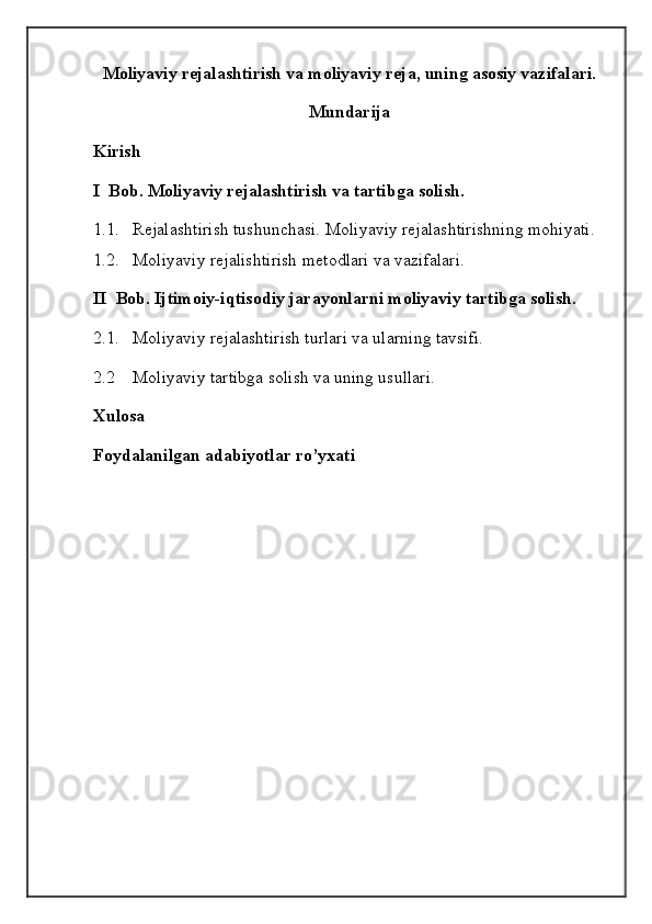 Moliyaviy rejalashtirish va moliyaviy reja, uning asosiy vazifalari.
Mundarija
Kirish
I  Bob. Moliyaviy rejalashtirish va tartibga solish.
1.1. Rejalashtirish tushunchasi. Moliyaviy rejalashtirishning mohiyati.
1.2. Moliyaviy rejalishtirish metodlari va vazifalari.
II  Bob. Ijtimoiy-iqtisodiy jarayonlarni moliyaviy tartibga solish.
2.1.   Moliyaviy rejalashtirish turlari va ularning tavsifi.
2.2    Moliyaviy tartibga solish va uning usullari.
Xulosa
Foydalanilgan adabiyotlar ro’yxati 